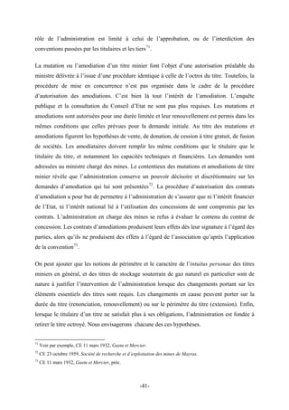 rôle de l’administration est limité à celui de l’approbation, ou de l’interdiction des
conventions passées par les titulaires et les tiers71
.
La mutation ou l’amodiation d’un titre minier font l’objet d’une autorisation préalable du
ministre délivrée à l’issue d’une procédure identique à celle de l’octroi du titre. Toutefois, la
procédure de mise en concurrence n’est pas organisée dans le cadre de la procédure
d’autorisation des amodiations. C’est bien là tout l’intérêt de l’amodiation. L’enquête
publique et la consultation du Conseil d’Etat ne sont pas plus requises. Les mutations et
amodiations sont autorisées pour une durée limitée et leur renouvellement est permis dans les
mêmes conditions que celles prévues pour la demande initiale. Au titre des mutations et
amodiations figurent les hypothèses de vente, de donation, de cession à titre gratuit, de fusion
de sociétés. Les amodiataires doivent remplir les même conditions que le titulaire que le
titulaire du titre, et notamment les capacités techniques et financières. Les demandes sont
adressées au ministre chargé des mines. Le contentieux des mutations et amodiations de titre
minier révèle que l’administration conserve un pouvoir décisoire et discrétionnaire sur les
demandes d’amodiation qui lui sont présentées72
. La procédure d’autorisation des contrats
d’amodiation a pour but de permettre à l’administration de s’assurer que ni l’intérêt financier
de l’Etat, ni l’intérêt national lié à l’utilisation des concessions de sont compromis par les
contrats. L’administration en charge des mines se refus à évaluer le contenu du contrat de
concession. Les contrats d’amodiations produisent leurs effets dès leur signature à l’égard des
parties, alors qu’ils ne produisent des effets à l’égard de l’association qu’après l’application
de la convention73
.
On peut ajouter que les notions de périmètre et le caractère de l’intuitus personae des titres
miniers en général, et des titres de stockage souterrain de gaz naturel en particulier sont de
nature à justifier l’intervention de l’administration lorsque des changements portant sur les
éléments essentiels des titres sont requis. Les changements en cause peuvent porter sur la
durée du titre (renonciation, renouvellement) ou sur le périmètre du titre (extension). Enfin,
lorsque le titulaire d’un titre ne satisfait plus à ses obligations, l’administration est fondée à
retirer le titre octroyé. Nous envisagerons chacune des ces hypothèses.
71
Voir par exemple, CE 11 mars 1932, Gastu et Mercier.
72
CE 23 octobre 1959, Société de recherche et d’exploitation des mines de Mayras.
73
CE 11 mars 1932, Gastu et Mercier, préc.
-41-
 