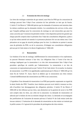 (1) Extension des titres de stockage
Les titres des stockages souterrains de gaz naturel, aussi bien les PER que les concessions de
stockage peuvent faire l’objet d’une extension de leur périmètre en tant que de besoin.
L’article 51 du Décret n° 2006-648 précise que les demandes d’extension sont instruites dans
les mêmes conditions que les demandes initiales. Les consultations des services civiles, ainsi
que l’enquête publique pour les concessions du stockage ne sont renouvelées que pour les
zones couvertes par l’extension du périmètre initiale. Cette disposition permet de garantir que
chaque parcelle comprise dans le périmètre fera l’objet des consultations obligatoires, quitte à
ce qu’une même autorité soit amenée à se prononcer plusieurs fois sur une même zone. Cette
précaution est un gage de sécurité juridique pour les tiers. La rédaction ne permet à aucune
zone du périmètre du PER, ou de la concession, d’échapper aux consultations obligatoires
prévues par le Code minier et le décret d’application n° 2006-648.
(2) Renonciation
Les titulaires d’un titre de stockage, indifféremment les concessionnaires et les explorateurs,
ne peuvent librement renoncer à leur titre. Les obligations liées à l’octroi d’un titre de
stockage impliquent que la renonciation à ce titre doit nécessairement faire l’objet d’une
procédure spécifique de contrôle par l’administration. La renonciation à un titre de
concession est expressément prévue par l’article 45 du Code minier. En revanche, la situation
de renonciation à un PER n’est appréhendée explicitement par le Décret n° 2006-648 qu’à la
toute fin de l’article 55. Aussi, faut-il en déduire que la renonciation aux titres miniers
s’entend indifféremment des renonciations aux PER et aux concessions.
L’hypothèse d’une demande de renonciation à un PER peut paraitre surprenante au regard de
la durée limités des PER. Toutefois, leurs titulaires peuvent avoir intérêt à renoncer au titre,
afin d’accélérer leur désengagement des obligations précitées. L’article 55 du Décret n°
2006-648 ne fait référence qu’aux titres, sans distinction sur la question de savoir si les PER
sont compris dans les titres, aux côtés de la concession. La demande de renonciation est
adressée par le titulaire du titre au ministre chargée des mines. La demande est accompagnée
des justifications de l’exécution de mesures prévues à l’article 91 du Code minier (arrêt des
travaux miniers). L’instruction de la demande de renonciation au titre minier est instruite par
le préfet comme s’il s’agissait de la procédure de prolongation des titres miniers.
-42-
 