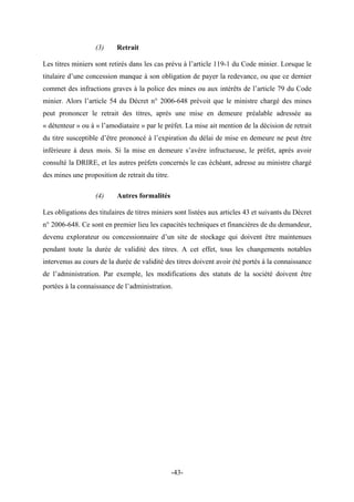 (3) Retrait
Les titres miniers sont retirés dans les cas prévu à l’article 119-1 du Code minier. Lorsque le
titulaire d’une concession manque à son obligation de payer la redevance, ou que ce dernier
commet des infractions graves à la police des mines ou aux intérêts de l’article 79 du Code
minier. Alors l’article 54 du Décret n° 2006-648 prévoit que le ministre chargé des mines
peut prononcer le retrait des titres, après une mise en demeure préalable adressée au
« détenteur » ou à « l’amodiataire » par le préfet. La mise ait mention de la décision de retrait
du titre susceptible d’être prononcé à l’expiration du délai de mise en demeure ne peut être
inférieure à deux mois. Si la mise en demeure s’avère infructueuse, le préfet, après avoir
consulté la DRIRE, et les autres préfets concernés le cas échéant, adresse au ministre chargé
des mines une proposition de retrait du titre.
(4) Autres formalités
Les obligations des titulaires de titres miniers sont listées aux articles 43 et suivants du Décret
n° 2006-648. Ce sont en premier lieu les capacités techniques et financières de du demandeur,
devenu explorateur ou concessionnaire d’un site de stockage qui doivent être maintenues
pendant toute la durée de validité des titres. A cet effet, tous les changements notables
intervenus au cours de la durée de validité des titres doivent avoir été portés à la connaissance
de l’administration. Par exemple, les modifications des statuts de la société doivent être
portées à la connaissance de l’administration.
-43-
 