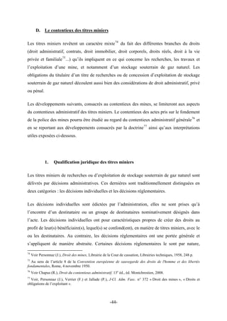 D. Le contentieux des titres miniers
Les titres miniers revêtent un caractère mixte74
du fait des différentes branches du droits
(droit administratif, contrats, droit immobilier, droit corporels, droits réels, droit à la vie
privée et familiale75
...) qu’ils impliquent en ce qui concerne les recherches, les travaux et
l’exploitation d’une mine, et notamment d’un stockage souterrain de gaz naturel. Les
obligations du titulaire d’un titre de recherches ou de concession d’exploitation de stockage
souterrain de gaz naturel découlent aussi bien des considérations de droit administratif, privé
ou pénal.
Les développements suivants, consacrés au contentieux des mines, se limiteront aux aspects
du contentieux administratif des titres miniers. Le contentieux des actes pris sur le fondement
de la police des mines pourra être étudié au regard du contentieux administratif générale76
et
en se reportant aux développements consacrés par la doctrine77
ainsi qu’aux interprétations
utiles exposées ci-dessous.
1. Qualification juridique des titres miniers
Les titres miniers de recherches ou d’exploitation de stockage souterrain de gaz naturel sont
délivrés par décisions administratives. Ces dernières sont traditionnellement distinguées en
deux catégories : les décisions individuelles et les décisions réglementaires.
Les décisions individuelles sont édictées par l’administration, elles ne sont prises qu’à
l’encontre d’un destinataire ou un groupe de destinataires nominativement désignés dans
l’acte. Les décisions individuelles ont pour caractéristiques propres de créer des droits au
profit de leur(s) bénéficiaire(s), lequel(s) se confond(ent), en matière de titres miniers, avec le
ou les destinataires. Au contraire, les décisions règlementaires ont une portée générale et
s’appliquent de manière abstraite. Certaines décisions règlementaires le sont par nature,
74
Voir Personnaz (J.), Droit des mines, Librairie de la Cour de cassation, Librairies techniques, 1958, 248 p.
75
Au sens de l’article 8 de la Convention européenne de sauvegarde des droits de l'homme et des libertés
fondamentales, Rome, 4 novembre 1950.
76
Voir Chapus (R.), Droit du contentieux administratif, 13e
éd., éd. Montchrestien, 2008.
77
Voir, Personnaz (J.), Verrier (F.) et Jallade (P.), J-Cl. Adm. Fasc. n° 372 « Droit des mines », « Droits et
obligations de l’exploitant ».
-44-
 