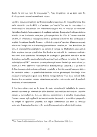 d’autre le sont par voie de conséquence 78
. Nous reviendrons sur ce point dans les
développements consacrés aux délais de recours.
Les titres miniers sont délivrés par le ministre chargé des mines. Ils prennent la forme d’un
arrêté ministériel pour les PER, et d’un décret en Conseil d’Etat pour les concessions. Les
bénéficiaires des titres miniers sont nommément désignés dans les actes qui les consacrent.
Cependant, l’octroi d’une concession de stockage souterrain de gaz naturel crée des droits au
bénéfice de son destinataire, mais peut également produire des effets à l’encontre des tiers.
En effet, les opérations de stockage souterrain de gaz naturel s’inscrivent dans une logique de
stratégie énergétique, laquelle demeure, en dépit du contexte d’ouverture à la concurrence du
marché de l’énergie, une activité stratégique étroitement contrôlée par l’Etat. Par ailleurs, les
tiers, et notamment les propriétaires de terrains de surface ou d’habitations, disposent de
droits acquis en tant que propriétaires. Ces derniers peuvent subir les conséquences directes
de l’octroi d’une concession. Par exemple, les stockages de gaz naturel étant visés par les
dispositions applicables aux installations Seveso seuil haut, un Plan de prévention des risques
technologiques (PPRT) pourra être prescrit puis adopté autour du stockage souterrain de gaz
naturel. Les PPRT approuvés valent servitudes d’utilité publique (article L. 515-23 du Code
de l’environnement) et sont susceptibles de restreindre le droit de propriété des propriétaires
des terrains de surface. Les propriétaires concernés peuvent, par exemple, faire l’objet d’une
procédure d’expropriation pour cause d’utilité publique (article 73 du Code minier). Enfin
d’autres tiers peuvent être exposés à des risques particuliers en termes de santé, de salubrité,
de sécurité et d’environnement.
Si les titres miniers sont, en la forme, des actes administratifs individuels, ils peuvent
produire des effets qui dépassent les effets habituels des décisions individuelles. Les titres
miniers se rapprochent dès lors, des décisions administratives à caractère règlementaire.
Pourtant, aucune règle applicable au contentieux des titres miniers ne semblent pas prendre
en compte les spécificités précitées. Les règles contentieuses des titres de stockage
souterrains de gaz naturel seraient celles applicables au contentieux administratif général.
78
Voir Chapus (R.), Droit administratif général Tome 1, 15e
éd., Montchrestien, 2001, 524 p.
-45-
 