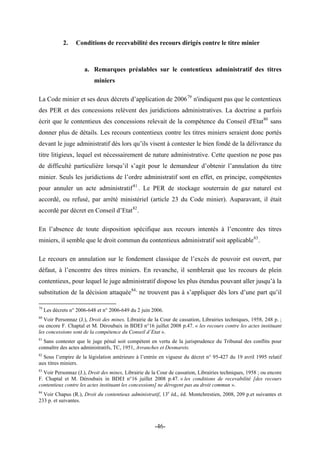 2. Conditions de recevabilité des recours dirigés contre le titre minier
a. Remarques préalables sur le contentieux administratif des titres
miniers
La Code minier et ses deux décrets d’application de 200679
n'indiquent pas que le contentieux
des PER et des concessions relèvent des juridictions administratives. La doctrine a parfois
écrit que le contentieux des concessions relevait de la compétence du Conseil d'Etat80
sans
donner plus de détails. Les recours contentieux contre les titres miniers seraient donc portés
devant le juge administratif dès lors qu’ils visent à contester le bien fondé de la délivrance du
titre litigieux, lequel est nécessairement de nature administrative. Cette question ne pose pas
de difficulté particulière lorsqu’il s’agit pour le demandeur d’obtenir l’annulation du titre
minier. Seuls les juridictions de l’ordre administratif sont en effet, en principe, compétentes
pour annuler un acte administratif81
. Le PER de stockage souterrain de gaz naturel est
accordé, ou refusé, par arrêté ministériel (article 23 du Code minier). Auparavant, il était
accordé par décret en Conseil d’Etat82
.
En l’absence de toute disposition spécifique aux recours intentés à l’encontre des titres
miniers, il semble que le droit commun du contentieux administratif soit applicable83
.
Le recours en annulation sur le fondement classique de l’excès de pouvoir est ouvert, par
défaut, à l’encontre des titres miniers. En revanche, il semblerait que les recours de plein
contentieux, pour lequel le juge administratif dispose les plus étendus pouvant aller jusqu’à la
substitution de la décision attaquée84,
ne trouvent pas à s’appliquer dès lors d’une part qu’il
79
Les décrets n° 2006-648 et n° 2006-649 du 2 juin 2006.
80
Voir Personnaz (J.), Droit des mines, Librairie de la Cour de cassation, Librairies techniques, 1958, 248 p. ;
ou encore F. Chaptal et M. Déroubaix in BDEI n°16 juillet 2008 p.47. « les recours contre les actes instituant
les concessions sont de la compétence du Conseil d’Etat ».
81
Sans contester que le juge pénal soit compétent en vertu de la jurisprudence du Tribunal des conflits pour
connaître des actes administratifs, TC, 1951, Avranches et Desmarets.
82
Sous l’empire de la législation antérieure à l’entrée en vigueur du décret n° 95-427 du 19 avril 1995 relatif
aux titres miniers.
83
Voir Personnaz (J.), Droit des mines, Librairie de la Cour de cassation, Librairies techniques, 1958 ; ou encore
F. Chaptal et M. Déroubaix in BDEI n°16 juillet 2008 p.47. « les conditions de recevabilité [des recours
contentieux contre les actes instituant les concessions] ne dérogent pas au droit commun ».
84
Voir Chapus (R.), Droit du contentieux administratif, 13e
éd., éd. Montchrestien, 2008, 209 p.et suivantes et
233 p. et suivantes.
-46-
 