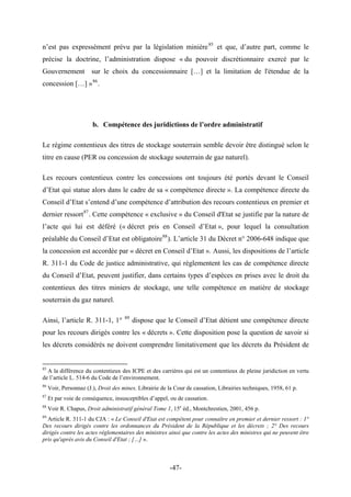 n’est pas expressément prévu par la législation minière85
et que, d’autre part, comme le
précise la doctrine, l’administration dispose « du pouvoir discrétionnaire exercé par le
Gouvernement sur le choix du concessionnaire […] et la limitation de l'étendue de la
concession […] »86
.
b. Compétence des juridictions de l’ordre administratif
Le régime contentieux des titres de stockage souterrain semble devoir être distingué selon le
titre en cause (PER ou concession de stockage souterrain de gaz naturel).
Les recours contentieux contre les concessions ont toujours été portés devant le Conseil
d’Etat qui statue alors dans le cadre de sa « compétence directe ». La compétence directe du
Conseil d’Etat s’entend d’une compétence d’attribution des recours contentieux en premier et
dernier ressort87
. Cette compétence « exclusive » du Conseil d'Etat se justifie par la nature de
l’acte qui lui est déféré (« décret pris en Conseil d’Etat », pour lequel la consultation
préalable du Conseil d’Etat est obligatoire88
). L’article 31 du Décret n° 2006-648 indique que
la concession est accordée par « décret en Conseil d’Etat ». Aussi, les dispositions de l’article
R. 311-1 du Code de justice administrative, qui règlementent les cas de compétence directe
du Conseil d’Etat, peuvent justifier, dans certains types d’espèces en prises avec le droit du
contentieux des titres miniers de stockage, une telle compétence en matière de stockage
souterrain du gaz naturel.
Ainsi, l’article R. 311-1, 1° 89
dispose que le Conseil d’Etat détient une compétence directe
pour les recours dirigés contre les « décrets ». Cette disposition pose la question de savoir si
les décrets considérés ne doivent comprendre limitativement que les décrets du Président de
85
A la différence du contentieux des ICPE et des carrières qui est un contentieux de pleine juridiction en vertu
de l’article L. 514-6 du Code de l’environnement.
86
Voir, Personnaz (J.), Droit des mines, Librairie de la Cour de cassation, Librairies techniques, 1958, 61 p.
87
Et par voie de conséquence, insusceptibles d’appel, ou de cassation.
88
Voir R. Chapus, Droit administratif général Tome 1, 15e
éd., Montchrestien, 2001, 456 p.
89
Article R. 311-1 du CJA : « Le Conseil d'Etat est compétent pour connaître en premier et dernier ressort : 1°
Des recours dirigés contre les ordonnances du Président de la République et les décrets ; 2° Des recours
dirigés contre les actes réglementaires des ministres ainsi que contre les actes des ministres qui ne peuvent être
pris qu'après avis du Conseil d'Etat ; […] ».
-47-
 