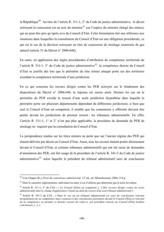 la République90
. Au titre de l’article R. 311-1, 2° du Code de justice administrative, le décret
octroyant la concession est un acte du ministre91
(en l’espèce du ministre chargé des mines),
qui ne peut être pris qu’après avis du Conseil d’Etat. Cette formulation fait une référence aux
situations dans lesquelles la consultation du Conseil d’Etat est une obligation procédurale, ce
qui est le cas de la décision octroyant un titre de concession de stockage souterrain de gaz
naturel (article 31 du Décret n° 2006-648).
En outre, en application des règles procédurales d’attribution de compétence territoriale de
l’article R. 311-1, 5° du Code de justice administrative92
, la compétence directe du Conseil
d’Etat se justifie dès lors que le périmètre du titre minier attaqué porte sur des territoires
excédant la compétence territoriale d’une juridiction.
En ce qui concerne les recours dirigés contre les PER octroyés sur le fondement des
dispositions du Décret n° 2006-648, la réponse est moins aisée. Hormis les cas où le
périmètre du PER excède le ressort d’une seule juridiction (hypothèse dans laquelle le
périmètre porte sur plusieurs départements dépendant de différentes juridiction), si bien que
seul le Conseil d’Etat est compétent, il semble que les contentieux y afférents doivent être
portés devant les juridictions de premier ressort : les tribunaux administratifs. En effet,
l’article R. 311-1, 1° et 2° n’est pas plus applicable, la procédure de demande de PER de
stockage ne requiert pas la consultation du Conseil d’Etat.
La jurisprudence rendue sur les titres miniers ne porte que sur l’ancien régime des PER qui
étaient délivrés par décret en Conseil d’Etat. Aussi, tous les recours étaient portés directement
devant le Conseil d’Etat, et certains tribunaux administratifs qui ont été saisis de demandes
d’annulation des PER, ont fait usage de la procédure de l’article R. 341-2 du Code de justice
administrative93
selon laquelle le président du tribunal administratif saisi de conclusions
90
Voir Chapus (R.), Droit du contentieux administratif, 13e
éd., éd. Montchrestien, 2008, 314 p.
91
Dont le caractère règlementaire, individuel ou autre n’est d’ailleurs pas déterminé par le texte lui même.
92
Article R. 311-1, 5° du CJA : « Le Conseil d'Etat est compétent […] Des recours dirigés contre les actes
administratifs dont le champ d'application s'étend au-delà du ressort d'un seul tribunal administratif ».
93
Article R. 341-2 du CJA : « Dans le cas où un tribunal administratif est saisi de conclusions relevant
normalement de sa compétence mais connexes à des conclusions présentées devant le Conseil d'Etat et relevant
de la compétence en premier et dernier ressort de celui-ci, son président renvoie au Conseil d'Etat lesdites
conclusions […] ».
-48-
 