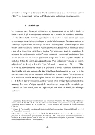 relevant de la compétence du Conseil d’Etat ordonne le renvoi des conclusions au Conseil
d’Etat94
. Les contentieux à venir sur les PER apporteront un éclairage sur cette question.
c. Intérêt à agir
Les recours en excès de pouvoir sont ouverts aux tiers capables qui ont intérêt à agir. La
notion d’intérêt à agir a été largement commentée par la doctrine. En matière de contentieux
des actes administratifs, l’intérêt à agir est calquée sur la notion « d’acte faisant grief » dont
on observe une interprétation extensive de la part de la jurisprudence. Dans cette perspective,
les tiers qui disposent d’un intérêt à agir du fait de l’atteinte portée à leurs droits par les titres
miniers seront recevables à former un recours en annulation. Par ailleurs, la notion de l’intérêt
à agir relève d’un régime particulier en droit de l’environnement. Aussi, les associations de
protection de l’environnement agréées95
seront recevables à demander l’annulation de titres
miniers dès lors que ces derniers porteraient, compte tenu de leur illégalité, atteinte à la
protection de l’un des intérêts protégés par l’article 79 du Code minier96
et donc aux intérêts
collectifs qu’elles défendent. L’article 79 du Code minier et les articles L. 211-1 et L. 511-1
du Code de l’environnement tendent à la protection d’intérêts communs, notamment, la
sécurité et la santé des personnes, la sécurité publique, la préservation des réserves et des
parcs nationaux ainsi que du patrimoine archéologique, la protection de l’environnement et
de la ressources en eaux. On remarquera toutefois que les intérêts protégés par l’article L.
511-1 du Code de l’environnement, dont la vocation est de protéger l’environnement et les
personnes des risques d’origine industrielle, s’applique aux carrières telles que définies par
l’article 4 du Code minier, mais ne s’applique pas aux mines et partant, aux stockages
souterrains.
94
La demande d'annulation du décret instituant une concession d'uranium a fait l'objet de la procédure des
anciens articles R. 63 et R. 74 du Code des tribunaux administratifs (voir par exemple, CE 29 juillet 1983,
Association Bonnac-Defense ; CE 6 octobre 1982, Société nationale Elf-Aquitaine et Société auxiliaire
d’énergie).
95
L’octroi de l’agrément des associations de protection de l’environnement est règlementé à l’article L. 141-2
du Code de l’environnement.
96
Pour référence, voir les dispositions de l’article L. 141-2 du Code de l’environnement : « Les associations de
protection de l'environnement agréées au titre de l'article L. 141-1 ainsi que les associations mentionnées à
l'article L. 433-2 sont appelées, dans le cadre des lois et règlements en vigueur, à participer à l'action des
organismes publics concernant l'environnement ».
-49-
 