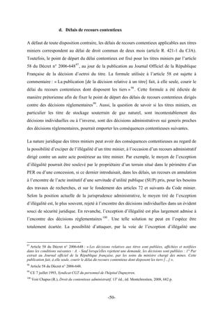 d. Délais de recours contentieux
A défaut de toute disposition contraire, les délais de recours contentieux applicables aux titres
miniers correspondent au délai de droit commun de deux mois (article R. 421-1 du CJA).
Toutefois, le point de départ du délai contentieux est fixé pour les titres miniers par l’article
58 du Décret n° 2006-64897
, au jour de la publication au Journal Officiel de la République
Française de la décision d’octroi du titre. La formule utilisée à l’article 58 est sujette à
commentaire : « La publication [de la décision relative à un titre] fait, à elle seule, courir le
délai du recours contentieux dont disposent les tiers »98
. Cette formule a été édictée de
manière prétorienne afin de fixer le point de départ des délais de recours contentieux dirigés
contre des décisions règlementaires99
. Aussi, la question de savoir si les titres miniers, en
particulier les titre de stockage souterrain de gaz naturel, sont incontestablement des
décisions individuelles ou à l’inverse, sont des décisions administratives sui generis proches
des décisions règlementaires, pourrait emporter les conséquences contentieuses suivantes.
La nature juridique des titres miniers peut avoir des conséquences contentieuses au regard de
la possibilité d’exciper de l’illégalité d’un titre minier, à l’occasion d’un recours administratif
dirigé contre un autre acte postérieur au titre minier. Par exemple, le moyen de l’exception
d’illégalité pourrait être soulevé par le propriétaire d’un terrain situé dans le périmètre d’un
PER ou d’une concession, si ce dernier introduisait, dans les délais, un recours en annulation
à l’encontre de l’acte institutif d’une servitude d’utilité publique (SUP) pris, pour les besoins
des travaux de recherches, et sur le fondement des articles 72 et suivants du Code minier.
Selon la position actuelle de la jurisprudence administrative, le moyen tiré de l’exception
d’illégalité est, le plus souvent, rejeté à l’encontre des décisions individuelles dans un évident
souci de sécurité juridique. En revanche, l’exception d’illégalité est plus largement admise à
l’encontre des décisions règlementaires 100
. Une telle solution ne peut en l’espèce être
totalement écartée. La possibilité d’attaquer, par la voie de l’exception d’illégalité une
97
Article 58 du Décret n° 2006-648 : « Les décisions relatives aux titres sont publiées, affichées et notifiées
dans les conditions suivantes : A. - Sauf lorsqu'elles rejettent une demande, les décisions sont publiées : 1° Par
extrait au Journal officiel de la République française, par les soins du ministre chargé des mines. Cette
publication fait, à elle seule, courir le délai du recours contentieux dont disposent les tiers […] ».
98
Article 58 du Décret n° 2006-648.
99
CE 7 juillet 1993, Syndicat CGT du personnel de l'hôpital Dupuytren.
100
Voir Chapus (R.), Droit du contentieux administratif, 13e
éd., éd. Montchrestien, 2008, 682 p.
-50-
 