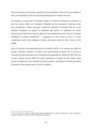 décision octroyant un titre minier, laquelle est devenue définitive faute d’avoir été attaquée en
délai, est susceptible de créer de l’insécurité juridique pour le titulaire des titres.
Par analogie, on notera que les décisions rendues en matière d’urbanisme ont prononcé le
rejet des moyens fondés sur l’exception d’illégalité tiré des documents d’urbanisme (plan
local d’urbanisme, schéma directeurs, schéma de cohérence territoriale) afin de ne pas
entraîner l’obligation de démolir les bâtiments déjà édifiés. Le législateur est ensuite
intervenu pour limiter (à six mois) les délais de l’invocabilité des moyens tirés de l’exception
d’illégalité en matière d’urbanisme 101
. Cependant, en l’état actuel du droit, et à notre
connaissance, aucun texte analogue en matière de recours contre les titres miniers n’a été
adopté.
Enfin, le Code de l’environnement prévoit en matière d’ICPE et de carrières des délais de
recours contentieux spéciaux. Ces délais sont respectivement de quatre ans et six mois à
l’encontre des décisions prises sur le fondement de la législation en matière d’ICPE. Dès, lors,
on peut s’étonner que les délais de recours contentieux en matière de droit minier soient
limités aux délais de recours contentieux de droit commun, nonobstant l’éventuelle possibilité
d’attaquer les titres miniers par la voie de l’exception.
101
Loi n°94-112 du 9 février 1994 portant diverses dispositions en matière d'urbanisme et de construction,
désormais codifiée à l’article L. 600-1 du Code de l’urbanisme.
-51-
 