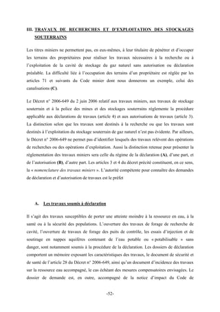 III. TRAVAUX DE RECHERCHES ET D’EXPLOITATION DES STOCKAGES
SOUTERRAINS
Les titres miniers ne permettent pas, en eux-mêmes, à leur titulaire de pénétrer et d’occuper
les terrains des propriétaires pour réaliser les travaux nécessaires à la recherche ou à
l’exploitation de la cavité de stockage du gaz naturel sans autorisation ou déclaration
préalable. La difficulté liée à l’occupation des terrains d’un propriétaire est réglée par les
articles 71 et suivants du Code minier dont nous donnerons un exemple, celui des
canalisations (C).
Le Décret n° 2006-649 du 2 juin 2006 relatif aux travaux miniers, aux travaux de stockage
souterrain et à la police des mines et des stockages souterrains règlemente la procédure
applicable aux déclarations de travaux (article 4) et aux autorisations de travaux (article 3).
La distinction selon que les travaux sont destinés à la recherche ou que les travaux sont
destinés à l’exploitation du stockage souterrain de gaz naturel n’est pas évidente. Par ailleurs,
le Décret n° 2006-649 ne permet pas d’identifier lesquels des travaux relèvent des opérations
de recherches ou des opérations d’exploitation. Aussi la distinction retenue pour présenter la
règlementation des travaux miniers sera celle du régime de la déclaration (A), d’une part, et
de l’autorisation (B), d’autre part. Les articles 3 et 4 du décret précité constituent, en ce sens,
la « nomenclature des travaux miniers ». L’autorité compétente pour connaître des demandes
de déclaration et d’autorisation de travaux est le préfet
A. Les travaux soumis à déclaration
Il s’agit des travaux susceptibles de porter une atteinte moindre à la ressource en eau, à la
santé ou à la sécurité des populations. L’ouverture des travaux de forage de recherche de
cavité, l’ouverture de travaux de forage des puits de contrôle, les essais d’injection et de
soutirage en nappes aquifères contenant de l’eau potable ou « potabilisable » sans
danger, sont notamment soumis à la procédure de la déclaration. Les dossiers de déclaration
comportent un mémoire exposant les caractéristiques des travaux, le document de sécurité et
de santé de l’article 28 du Décret n° 2006-649, ainsi qu’un document d’incidence des travaux
sur la ressource eau accompagné, le cas échéant des mesures compensatoires envisagées. Le
dossier de demande est, en outre, accompagné de la notice d’impact du Code de
-52-
 