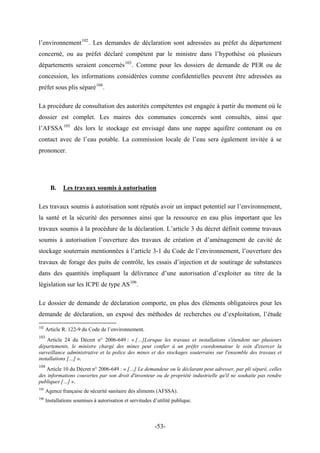 l’environnement102
. Les demandes de déclaration sont adressées au préfet du département
concerné, ou au préfet déclaré compétent par le ministre dans l’hypothèse où plusieurs
départements seraient concernés103
. Comme pour les dossiers de demande de PER ou de
concession, les informations considérées comme confidentielles peuvent être adressées au
préfet sous plis séparé104
.
La procédure de consultation des autorités compétentes est engagée à partir du moment où le
dossier est complet. Les maires des communes concernés sont consultés, ainsi que
l’AFSSA105
dès lors le stockage est envisagé dans une nappe aquifère contenant ou en
contact avec de l’eau potable. La commission locale de l’eau sera également invitée à se
prononcer.
B. Les travaux soumis à autorisation
rance d’une autorisation d’exploiter au titre de la
législation sur les ICPE de type AS106
.
demande de déclaration, un exposé des méthodes de recherches ou d’exploitation, l’étude
Les travaux soumis à autorisation sont réputés avoir un impact potentiel sur l’environnement,
la santé et la sécurité des personnes ainsi que la ressource en eau plus important que les
travaux soumis à la procédure de la déclaration. L’article 3 du décret définit comme travaux
soumis à autorisation l’ouverture des travaux de création et d’aménagement de cavité de
stockage souterrain mentionnées à l’article 3-1 du Code de l’environnement, l’ouverture des
travaux de forage des puits de contrôle, les essais d’injection et de soutirage de substances
dans des quantités impliquant la déliv
Le dossier de demande de déclaration comporte, en plus des éléments obligatoires pour les
102
Article R. 122-9 du Code de l’environnement.
103
Article 24 du Décret n° 2006-649 : « […]Lorsque les travaux et installations s'étendent sur plusieurs
départements, le ministre chargé des mines peut confier à un préfet coordonnateur le soin d'exercer la
surveillance administrative et la police des mines et des stockages souterrains sur l'ensemble des travaux et
installations […] ».
104
Article 10 du Décret n° 2006-649 : « […] Le demandeur ou le déclarant peut adresser, par pli séparé, celles
des informations couvertes par son droit d'inventeur ou de propriété industrielle qu'il ne souhaite pas rendre
publiques […] ».
105
Agence française de sécurité sanitaire des aliments (AFSSA).
106
Installations soumises à autorisation et servitudes d’utilité publique.
-53-
 