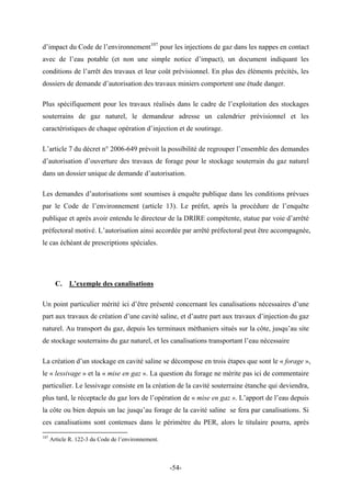 d’impact du Code de l’environnement107
pour les injections de gaz dans les nappes en contact
avec de l’eau potable (et non une simple notice d’impact), un document indiquant les
conditions de l’arrêt des travaux et leur coût prévisionnel. En plus des éléments précités, les
dossiers de demande d’autorisation des travaux miniers comportent une étude danger.
Plus spécifiquement pour les travaux réalisés dans le cadre de l’exploitation des stockages
souterrains de gaz naturel, le demandeur adresse un calendrier prévisionnel et les
caractéristiques de chaque opération d’injection et de soutirage.
L’article 7 du décret n° 2006-649 prévoit la possibilité de regrouper l’ensemble des demandes
d’autorisation d’ouverture des travaux de forage pour le stockage souterrain du gaz naturel
dans un dossier unique de demande d’autorisation.
Les demandes d’autorisations sont soumises à enquête publique dans les conditions prévues
par le Code de l’environnement (article 13). Le préfet, après la procédure de l’enquête
publique et après avoir entendu le directeur de la DRIRE compétente, statue par voie d’arrêté
préfectoral motivé. L’autorisation ainsi accordée par arrêté préfectoral peut être accompagnée,
le cas échéant de prescriptions spéciales.
C. L’exemple des canalisations
Un point particulier mérité ici d’être présenté concernant les canalisations nécessaires d’une
part aux travaux de création d’une cavité saline, et d’autre part aux travaux d’injection du gaz
naturel. Au transport du gaz, depuis les terminaux méthaniers situés sur la côte, jusqu’au site
de stockage souterrains du gaz naturel, et les canalisations transportant l’eau nécessaire
La création d’un stockage en cavité saline se décompose en trois étapes que sont le « forage »,
le « lessivage » et la « mise en gaz ». La question du forage ne mérite pas ici de commentaire
particulier. Le lessivage consiste en la création de la cavité souterraine étanche qui deviendra,
plus tard, le réceptacle du gaz lors de l’opération de « mise en gaz ». L’apport de l’eau depuis
la côte ou bien depuis un lac jusqu’au forage de la cavité saline se fera par canalisations. Si
ces canalisations sont contenues dans le périmètre du PER, alors le titulaire pourra, après
107
Article R. 122-3 du Code de l’environnement.
-54-
 