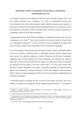 DEUXIÈME PARTIE : LE REGIME APPLICABLE AU STOCKAGE
GEOLOGIQUE DU CO2
Le dioxyde de carbone est une substance référencée sous la formule chimique CO2. Il est
aussi parfois dénommé « gaz carbonique ». Le CO2 est naturellement présent dans
l’environnement sous forme solide (charbon), liquide (pétrole) ou gazeuse (gaz naturel). Le
processus de combustion des énergies fossiles, principalement mis en œuvre dans les secteurs
de la production d’électricité et dans les industries dites « lourdes » tels que la cimenterie ou
la sidérurgie, libère le CO2 qu’elles contiennent.
L’augmentation du taux de CO2 dans l’atmosphère est aujourd’hui reconnue pour avoir des
conséquences sur le climat108
. Aussi, dans la cadre de la convention cadre des Nation Unies
sur le changement climatique109
, les Etats membres ont pris l’engagement de réduire leurs
émissions de gaz à effet de serer (GES) dont le CO2 est le principal responsable.
La « crise climatique » dénoncée ainsi par les experts du GIEC, pousse les décideurs publics
à trouver des solutions, notamment contre ce déstockage massif du carbone contenue dans
notre sous-sol. Les objectifs européens en matière d’émission de GES dans l’atmosphère
impliquent, pour les Etats membres de l’Union Européenne, une réduction des émissions
totales de 8 % pour la période 2005-2012 par rapport aux émissions de 1990. La réduction
des émissions doit être portée à 20% pour l’année 2020110
et à 50% pour l’année 2050.
Parmi les solutions disponibles et de nature à permettre d’atteindre les objectifs précités
figurent les techniques de stockage géologique du CO2 (aussi appelées enfouissement du
CO2). L’objet du stockage géologique du CO2 est d’éviter des émissions supplémentaires du
CO2 dans l’atmosphère.
A proprement parler, le stockage du CO2 se divise en trois étapes successives que sont le
captage, le transport et le stockage (CTS pour captage-transport-stockage111
). Les premières
108
Rapport du groupe d’experts intergouvernemental sur l’évolution du climat (GIEC) : Incidences de
l'évolution du climat dans les régions, 1997.
109
Convention cadre des Nations Unies, Rio 1992 (entrée en vigueur le 21 mars 1994).
110
Communication de la Commission au Parlement Européen au Conseil, au Comité économique et social
européen et au comité des régions, COM(2008) 30 final « Deux fois 20 pour 2020 - Saisir la chance qu'offre le
changement climatique ».
111
« CTS » ou « CSC » pour captage-stockage-carbone en droit communautaire.
-56-
 
