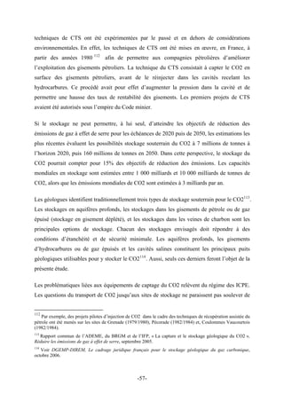 techniques de CTS ont été expérimentées par le passé et en dehors de considérations
environnementales. En effet, les techniques de CTS ont été mises en œuvre, en France, à
partir des années 1980 112
afin de permettre aux compagnies pétrolières d’améliorer
l’exploitation des gisements pétroliers. La technique du CTS consistait à capter le CO2 en
surface des gisements pétroliers, avant de le réinjecter dans les cavités recelant les
hydrocarbures. Ce procédé avait pour effet d’augmenter la pression dans la cavité et de
permettre une hausse des taux de rentabilité des gisements. Les premiers projets de CTS
avaient été autorisés sous l’empire du Code minier.
Si le stockage ne peut permettre, à lui seul, d’atteindre les objectifs de réduction des
émissions de gaz à effet de serre pour les échéances de 2020 puis de 2050, les estimations les
plus récentes évaluent les possibilités stockage souterrain du CO2 à 7 millions de tonnes à
l’horizon 2020, puis 160 millions de tonnes en 2050. Dans cette perspective, le stockage du
CO2 pourrait compter pour 15% des objectifs de réduction des émissions. Les capacités
mondiales en stockage sont estimées entre 1 000 milliards et 10 000 milliards de tonnes de
CO2, alors que les émissions mondiales de CO2 sont estimées à 3 milliards par an.
Les géologues identifient traditionnellement trois types de stockage souterrain pour le CO2113
.
Les stockages en aquifères profonds, les stockages dans les gisements de pétrole ou de gaz
épuisé (stockage en gisement déplété), et les stockages dans les veines de charbon sont les
principales options de stockage. Chacun des stockages envisagés doit répondre à des
conditions d’étanchéité et de sécurité minimale. Les aquifères profonds, les gisements
d’hydrocarbures ou de gaz épuisés et les cavités salines constituent les principaux puits
géologiques utilisables pour y stocker le CO2114
. Aussi, seuls ces derniers feront l’objet de la
présente étude.
Les problématiques liées aux équipements de captage du CO2 relèvent du régime des ICPE.
Les questions du transport de CO2 jusqu’aux sites de stockage ne paraissent pas soulever de
112
Par exemple, des projets pilotes d’injection de CO2 dans le cadre des techniques de récupération assistée du
pétrole ont été menés sur les sites de Grenade (1979/1980), Pécorade (1982/1984) et, Coulommes Vaucourtois
(1982/1984).
113
Rapport commun de l’ADEME, du BRGM et de l’IFP, « La capture et le stockage géologique du CO2 »,
Réduire les émissions de gaz à effet de serre, septembre 2005.
114
Voir DGEMP-DIREM, Le cadrage juridique français pour le stockage géologique du gaz carbonique,
octobre 2006.
-57-
 