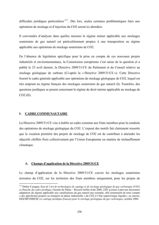 difficultés juridiques particulières115
. Dès lors, seules certaines problématiques liées aux
opérations de stockage et d’injection du CO2 seront ici abordées.
Il conviendra d’analyser dans quelles mesures le régime minier applicable aux stockages
souterrains de gaz naturel est particulièrement propice à une transposition au régime
applicable aux opérations de stockage souterrains de CO2.
En l’absence de législation spécifique pour la prise en compte de ces nouveaux projets
industriels et environnementaux, la Commission européenne s’est saisie de la question et a
publié le 23 avril dernier, la Directive 2009/31/CE du Parlement et du Conseil relative au
stockage géologique de carbone (Ci-après la « Directive 2009/31/CE »). Cette Directive
fournit le cadre générale applicable aux opérations de stockage géologique de CO2, lequel est
très emprunt au régime français des stockages souterrains de gaz naturel (I). Toutefois, des
questions juridiques se posent concernant le régime de droit interne applicable au stockage de
CO2 (II).
I. CADRE COMMUNAUTAIRE
La Directive 2009/31/CE vise à établir un cadre commun aux Etats membres pour la conduite
des opérations de stockage géologique du CO2. L’exposé des motifs fait clairement ressortir
que la vocation première des projets de stockage de CO2 est de contribuer à atteindre les
objectifs chiffrés fixés collectivement par l’Union Européenne en matière de réchauffement
climatique.
A. Champs d’application de la Directive 2009/31/CE
Le champ d’application de la Directive 2009/31/CE couvre les stockages souterrains
terrestres du CO2, sur les territoires des Etats membres uniquement, pour les projets de
115
Didier Cazagne, Etat de l’art de technologies de captage et de stockage géologique de gaz carbonique (CO2)
et ébauche du cadre juridique, Gazette du Palais – Recueil Juillet-Août 2008, 2201 p.(mise à part une nécessaire
adaptation du régime applicable aux canalisations du gaz naturel par exemple, afin notamment de tenir compte
« des spécificités propres au transport en phase industrielle » du CO2 à l’état supercritique liquide) ; ou encore,
DGEMP-DIREM, Le cadrage juridique français pour le stockage géologique du gaz carbonique, octobre 2006.
-58-
 