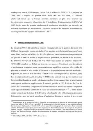 stockages de plus de 100 kilotonnes (article 2 de la « Directive 2009/31/CE »), et jusqu’en
2015, date à laquelle un premier bilan devra être tiré. En outre, la Directive
2009/31/CE prévoit que le Conseil européen présentera un plan pour favoriser les
investissements nécessaires à la création de 12 installations de démonstration du CSC d’ici
2015. Enfin, toutes les grandes installations de combustion, c'est-à-dire, par exemple, les
centrales thermiques qui produisent de l’électricité ou encore les industries de la sidérurgie
devront pourvoir être équipées d’installations CSC116
.
B. Qualification juridique du CO2
La Directive 2009/31/CE apporte de précieux renseignements sur la question de savoir si le
CO2 doit être considéré comme un déchet. Cette question avait fait couler beaucoup d’encre
avant d’être tranchée par la Directive. En effet, plusieurs textes communautaires permettaient
de qualifier le CO2 de résidus d’un processus de production, et partant de là, de déchet.
La Directive 75/442/CEE du 15 juillet 1975 relative aux déchets (ci-après la « Directive n°
75/442/CEE ») définit les déchets par renvoie à ses annexes. Constituent ainsi des déchets
« les résidus de production ou de consommation non spécifiés » ou encore « les résidus de
procédés industriels », « les résidus d’extraction et de préparation des matières premières ».
Cependant, les annexes de la Directive 75/442/CEE ne visaient pas le CO2. Toutefois, cette
liste n’est pas exhaustive, et la Directive 75/442/CEE ne semblait viser que les matières sous
forme solide et liquides, et non les substances sous leur forme gazeuse. Mais la jurisprudence
avait apporté un élément supplémentaire de nature à qualifier le CO2 de déchet. La Cour de
Justice des Communauté Européenne définissait le résidu de production comme « un produit
qui n’a pas été recherché comme tel en vue d’une utilisation ultérieure »117
. D’autres doutes
ont été soulevés par la lecture de la Directive selon laquelle « les effluent gazeux émis dans
l’atmosphère » sont exclus de son champ d’application. Certains y voyaient la preuve, par
116
Considérant n° 47 de la directive 2009/31. Toutefois, on remarque que la rédaction de la directive n’a pas été
reprise par la Loi n° 2009-967 du 3 août 2009 de programmation relative à la mise en œuvre du Grenelle de
l'environnement (1), laquelle, à l’article 19, V prévoit que seulement les projets de construction d’une centrale à
charbon devront être conçus pour pouvoir être équipés d’un dispositif de captage et stockage du dioxyde de
carbone. De plus, l’alinéa suivant précise qu’aucune centrale ne sera autorisée à être mise en service si elle ne
s’inscrit pas dans une logique complète de démonstration de captage, transport et stockage du dioxyde de
carbone.
117
CJCE 15 juin 2000, aff. 418 et 419/97, Arco et Epson.
-59-
 