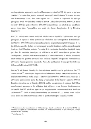 une interprétation a contrario, que les effluents gazeux, dont le CO2 fait partie, et qui sont
produits à l’occasion d’un process industriel, sont des déchets dès lors qu’ils ne sont pas émis
dans l’atmosphère. Alors, dans cette logique, le CO2 destiné à l’opération de stockage
géologique devait être considéré comme un déchet. La nouvelle Directive 2008/98/CE du 19
novembre 2008 (ci-après « Directive 2008/98/CE ») confirme à son article 2 que les effluent
gazeux émis dans l’atmosphère, sont exclu du champ d’application de la Directive
2009/31/CE.
Si le CO2 était reconnu comme un déchet, restait-il encore à qualifier l’opération de stockage
géologique. S’agissait-il d’une opération de valorisation ou d’une opération d’élimination ?
La Directive 2008/98/CE un nouveau cadre juridique qui prend en compte tout le cycle de vie
des déchets. Aussi les déchets peuvent acquérir la qualité de déchet, ou bien perdre la qualité
de déchet. Le CO2 qui est produit à l’occasion de la combustion du charbon, du pétrole ou du
gaz dans les centrales thermiques se différencie du CO2 naturellement présent dans
l’atmosphère. Celui-ci a bien été relâché lors de la transformation de la matière en chaleur.
Etant données les quantités en cause, il est illusoire d’arguer d’une possible réutilisation du
CO2 dans d’autres procédés industriels. Aussi, la qualification de sous-produit telle que
définie par la Directive 2008/98/CE.
Sans qu’il soit besoin d’étudier les interprétations possibles sur la qualification du CO2
comme déchet118
, les nouvelles dispositions de la Directive déchets 2006/12 ne qualifiait pas
directement le CO2 de déchet jusqu’à l’adoption de la Directive 2009/31 qui a prévu que le
CO2 serait expressément exclu du champ d’application de la Directive déchets 2006/12.
Toutefois, on notera que la Directive 2006/12 qualifie les opérations de stockage du CO2 de
« confinement permanent ». La rédaction fait référence à une logique d’enfouissement
irréversible du CO2, soit à une approche qui s’apparenterait, en droit des déchets, à celle de
l’élimination119
. Enfin, le droit communautaire, en excluant le CO2 destiné à être stocké,
laisse le soin aux Etats membres de définir la qualification la plus adéquate possible.
118
Pour en savoir plus la qualification du CO2 en tant que déchets sous l’empire de la directive 75/442, voir
Bersani (F.), Rapport du Conseil Général des Mines, Les stockages souterrains de gaz carboniques, cadrage
juridique, 6 avril 2006,14 p.
119
Voir Supra p. 67.
-60-
 