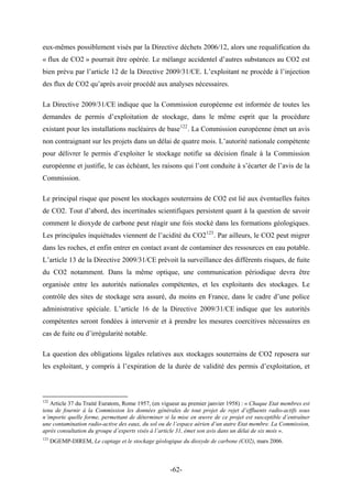 eux-mêmes possiblement visés par la Directive déchets 2006/12, alors une requalification du
« flux de CO2 » pourrait être opérée. Le mélange accidentel d’autres substances au CO2 est
bien prévu par l’article 12 de la Directive 2009/31/CE. L’exploitant ne procède à l’injection
des flux de CO2 qu’après avoir procédé aux analyses nécessaires.
La Directive 2009/31/CE indique que la Commission européenne est informée de toutes les
demandes de permis d’exploitation de stockage, dans le même esprit que la procédure
existant pour les installations nucléaires de base122
. La Commission européenne émet un avis
non contraignant sur les projets dans un délai de quatre mois. L’autorité nationale compétente
pour délivrer le permis d’exploiter le stockage notifie sa décision finale à la Commission
européenne et justifie, le cas échéant, les raisons qui l’ont conduite à s’écarter de l’avis de la
Commission.
Le principal risque que posent les stockages souterrains de CO2 est lié aux éventuelles fuites
de CO2. Tout d’abord, des incertitudes scientifiques persistent quant à la question de savoir
comment le dioxyde de carbone peut réagir une fois stocké dans les formations géologiques.
Les principales inquiétudes viennent de l’acidité du CO2123
. Par ailleurs, le CO2 peut migrer
dans les roches, et enfin entrer en contact avant de contaminer des ressources en eau potable.
L’article 13 de la Directive 2009/31/CE prévoit la surveillance des différents risques, de fuite
du CO2 notamment. Dans la même optique, une communication périodique devra être
organisée entre les autorités nationales compétentes, et les exploitants des stockages. Le
contrôle des sites de stockage sera assuré, du moins en France, dans le cadre d’une police
administrative spéciale. L’article 16 de la Directive 2009/31/CE indique que les autorités
compétentes seront fondées à intervenir et à prendre les mesures coercitives nécessaires en
cas de fuite ou d’irrégularité notable.
La question des obligations légales relatives aux stockages souterrains de CO2 reposera sur
les exploitant, y compris à l’expiration de la durée de validité des permis d’exploitation, et
122
Article 37 du Traité Euratom, Rome 1957, (en vigueur au premier janvier 1958) : « Chaque Etat membres est
tenu de fournir à la Commission les données générales de tout projet de rejet d’effluents radio-actifs sous
n’importe quelle forme, permettant de déterminer si la mise en œuvre de ce projet est susceptible d’entraîner
une contamination radio-active des eaux, du sol ou de l’espace aérien d’un autre Etat membre. La Commission,
après consultation du groupe d’experts visés à l’article 31, émet son avis dans un délai de six mois ».
123
DGEMP-DIREM, Le captage et le stockage géologique du dioxyde de carbone (CO2), mars 2006.
-62-
 