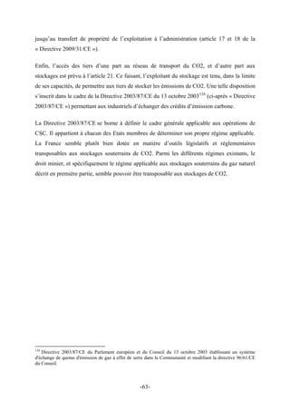 jusqu’au transfert de propriété de l’exploitation à l’administration (article 17 et 18 de la
« Directive 2009/31/CE »).
Enfin, l’accès des tiers d’une part au réseau de transport du CO2, et d’autre part aux
stockages est prévu à l’article 21. Ce faisant, l’exploitant du stockage est tenu, dans la limite
de ses capacités, de permettre aux tiers de stocker les émissions de CO2. Une telle disposition
s’inscrit dans le cadre de la Directive 2003/87/CE du 13 octobre 2003124
(ci-après « Directive
2003/87/CE ») permettant aux industriels d’échanger des crédits d’émission carbone.
La Directive 2003/87/CE se borne à définir le cadre générale applicable aux opérations de
CSC. Il appartient à chacun des Etats membres de déterminer son propre régime applicable.
La France semble plutôt bien dotée en matière d’outils législatifs et réglementaires
transposables aux stockages souterrains de CO2. Parmi les différents régimes existants, le
droit minier, et spécifiquement le régime applicable aux stockages souterrains du gaz naturel
décrit en première partie, semble pouvoir être transposable aux stockages de CO2.
124
Directive 2003/87/CE du Parlement européen et du Conseil du 13 octobre 2003 établissant un système
d'échange de quotas d'émission de gaz à effet de serre dans la Communauté et modifiant la directive 96/61/CE
du Conseil.
-63-
 