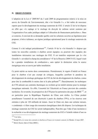 II. DROIT INTERNE
L’adoption de la Loi n° 2009-967 du 3 août 2009 de programmation relative à la mise en
œuvre du Grenelle de l'environnement, dite « loi Grenelle I », a fait naître de nouveaux
espoirs pour le développement du stockage souterrain de CO2. L’article 22 de la loi dispose
en effet que « le captage et le stockage du dioxyde de carbone seront soutenus par
l’organisation d’un cadre juridique adapté et l’allocation de financement particuliers ». Dans
ce contexte, il convient de se demander quelles sont les solutions ouvertes au législateur pour
proposer, à brève échéance, un régime juridique opérationnel pour le stockage souterrain du
CO2.
Comme il a été indiqué précédemment125
, l’article 19 de la « loi Grenelle I » dispose que
toutes les nouvelles centrales à charbon seront équipées ou pourront être équipées des
installations nécessaires aux stockages du CO2. Il est toutefois surprenant que la « loi
Grenelle I » ait réduit le champ du considérant n° 47 de la Directive 2009/31/CE, lequel visait
les « grandes installations de combustion », sans opérer la distinction selon la source
énergétique mise en œuvre par ladite installation.
Ce point mérite au moins deux commentaires. Premièrement, le regain d’intérêt en France
pour le charbon n’est pas exempt de critiques, lesquelles justifient le paradoxe du
développement du stockage géologique du CO2 du fait du développement du charbon, connu
pour être le combustible le moins cher et le plus polluant126
. Deuxièmement, les techniques
de CTS adossée aux centrales thermiques ne revêtent qu’un intérêt minime pour la stratégie
énergétique nationale. En effet, l’essentiel de l’électricité en France provient des centrales
nucléaires. En revanche, les perspectives du CTS pour les partenaires des pays du BRIC127
, et
en particulier pour la République Populaire de Chine sont réelles. La Chine produit
actuellement l’essentiel de son électricité à partir du charbon (79%), et les réserves sont
estimées à plus de 120 milliards de tonnes. Aussi la Chine est, dans une certaine mesure,
« condamnée » à faire usage des ressources énergétiques dont elle dispose. Les techniques de
stockage souterrain du CO2 lui seront indispensables. Peut-être que l’idée d’une incitation à
la recherche et au développement du stockage souterrain du CO2 à l’échelle réduite d’une ou
125
Voir Infra.
126
Kempf (H.), Le retour des centrales à charbon en France est vivement contesté, Le Monde, 12 mars 2007.
127
Brésil, Russie, Inde et Chine (BRIC).
-64-
 