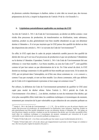 de plusieurs centrales thermiques à charbon, même si cette idée ne ressort pas, des travaux
préparatoires de la loi, a inspiré la disposition de l’article 19 de la « loi Grenelle I ».
A. Législations potentiellement applicables au stockage du CO2
Au titre de l’article L. 541-1 du Code de l’environnement, un déchet est défini comme « tout
résidu d'un processus de production, de transformation ou d'utilisation, toute substance,
matériau, produit ou plus généralement tout bien meuble abandonné ou que son détenteur
destine à l'abandon ». Il n’est pas incertain que le CO2 puisse être qualifié de déchet au titre
des dispositions des articles L. 541-1 et suivants du Code de l’environnement128
.
En effet, le CO2 capté dans le cadre de projets industriels semble pouvoir être qualifié de
déchet dès lors qu’il est issu d’un processus de production et que son producteur l’abandonne
ou le destine à l’abandon. Cependant, l’article L. 541-1 du Code de l’environnement fait une
référence à « tout bien meuble ». Les biens meubles, au sens du Code civil129
, sont qualifiés
comme tel par leur nature ou par détermination de la loi. En l’état actuel du droit, le CO2
destiné au stockage souterrain n’a été qualifié de bien meuble par aucun texte. Et la nature du
CO2, qui est présent dans l’atmosphère, est d’être une chose commune ou « res comunis »,
comme l’eau par exemple, et non un bien meuble. Les choses communes, telle que définies
par le Code civil n’appartiennent à personne et leur usage est commun à tous130
.
Par ailleurs, la définition du Code de l’environnement permettrait de qualifier le CO2 ainsi
capté puis stocké de déchet ultime. Selon l’article L. 541-1 précité du Code de
l’environnement « Est ultime […] un déchet, résultant ou non du traitement d'un déchet, qui
n'est plus susceptible d'être traité dans les conditions techniques et économiques du moment,
notamment par extraction de la part valorisable ou par réduction de son caractère polluant ou
128
Article L. 541-1 du Code de l’environnement : « […] II. - Est un déchet au sens du présent chapitre tout
résidu d'un processus de production, de transformation ou d'utilisation, toute substance, matériau, produit ou
plus généralement tout bien meuble abandonné ou que son détenteur destine à l'abandon. III. - Est ultime au
sens du présent chapitre un déchet, résultant ou non du traitement d'un déchet, qui n'est plus susceptible d'être
traité dans les conditions techniques et économiques du moment, notamment par extraction de la part
valorisable ou par réduction de son caractère polluant ou dangereux ».
129
Article 514 du Code civil : « Les biens sont meubles par leur nature ou par la détermination de la loi ».
130
Article 714 du Code civil « Il est des choses qui n'appartiennent à personne et dont l'usage est commun à
tous. Des lois de police règlent la manière d'en jouir ».
-65-
 