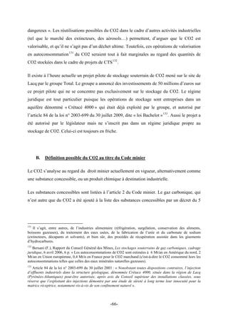 dangereux ». Les réutilisations possibles du CO2 dans le cadre d’autres activités industrielles
(tel que le marché des extincteurs, des aérosols…) permettent, d’arguer que le CO2 est
valorisable, et qu’il ne s’agit pas d’un déchet ultime. Toutefois, ces opérations de valorisation
en autoconsommation131
du CO2 seraient tout à fait marginales au regard des quantités de
CO2 stockées dans le cadre de projets de CTS132
.
Il existe à l’heure actuelle un projet pilote de stockage souterrain de CO2 mené sur le site de
Lacq par le groupe Total. Le groupe a annoncé des investissements de 50 millions d’euros sur
ce projet pilote qui ne se concentre pas exclusivement sur le stockage du CO2. Le régime
juridique est tout particulier puisque les opérations de stockage sont entreprises dans un
aquifère dénommé « Crétacé 4000 » qui était déjà exploité par le groupe, et autorisé par
l’article 84 de la loi n° 2003-699 du 30 juillet 2009, dite « loi Bachelot »133
. Aussi le projet a
été autorisé par le législateur mais ne s’inscrit pas dans un régime juridique propre au
stockage de CO2. Celui-ci est toujours en friche.
B. Définition possible du CO2 au titre du Code minier
Le CO2 s’analyse au regard du droit minier actuellement en vigueur, alternativement comme
une substance concessible, ou un produit chimique à destination industrielle.
Les substances concessibles sont listées à l’article 2 du Code minier. Le gaz carbonique, qui
n’est autre que du CO2 a été ajouté à la liste des substances concessibles par un décret du 5
131
Il s’agit, entre autres, de l’industries alimentaire (réfrigération, surgélation, conservation des aliments,
boissons gazeuses), du traitement des eaux usées, de la fabrication de l’urée et du carbonate de sodium
(extincteurs, décapants et solvants), et bien sûr, des procédés de récupération assistée dans les gisements
d’hydrocarbures.
132
Bersani (F.), Rapport du Conseil Général des Mines, Les stockages souterrains de gaz carboniques, cadrage
juridique, 6 avril 2006, 6 p. « Les autoconsommations de CO2 sont estimées à 6 Mt/an en Amérique du nord, 2
Mt/an en Union européenne, 0,4 Mt/n en France pour le CO2 marchand (c'est-à-dire le CO2 consommé hors les
autoconsommations telles que celles des eaux minérales naturelles gazeuses).
133
Article 84 de la loi n° 2003-699 du 30 juillet 2003 : « Nonobstant toutes dispositions contraires, l’injection
d’effluents industriels dans la structure géologique, dénommée Crétace 4000, située dans la région de Lacq
(Pyrénées-Atlantiques) peut-être autorisée, après avis du Conseil supérieur des installations classées, sous
réserve que l’exploitant des injections démontre par une étude de sûreté à long terme leur innocuité pour la
matrice réceptrice, notamment vis-à-vis de son confinement naturel ».
-66-
 