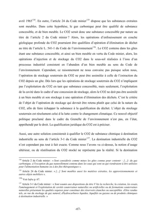 avril 1965134
. En outre, l’article 24 du Code minier135
dispose que les substances extraites
sont meubles. Dans cette hypothèse, le gaz carbonique peut être qualifié de substance
concessible, et de bien meuble. Le CO2 serait donc une substance concessible par nature au
titre de l’article 2 du Code minier ? Alors, les opérations d’enfouissement en couche
géologique profonde du CO2 pourraient être qualifiées d’opération d’élimination de déchet
au titre de l’article L. 541-1 du Code de l’environnement136
. Le CO2 contenu dans les gîtes
étant une substance concessible, et ainsi un bien meuble en vertu du Code minier, alors, les
opérations d’injection et de stockage du CO2 dans le sous-sol réalisées à l’issu d’un
processus industriel consistent en l’abandon d’un bien meuble au sens du Code de
l’environnement. Cependant, ce raisonnement ne nous convainc pas puisque selon nous,
l’opération de stockage souterrain du CO2 ne peut être assimilée à celle de l’extraction du
CO2 depuis un gîte. Dès lors que les opérations de stockage souterrain du CO2 n’impliquent
pas l’exploitation du CO2 en tant que substance concessible, mais seulement, l’exploitation
de la cavité dans le cadre d’une concession de stockage, alors le CO2 ne doit pas être assimilé
à un bien meuble et son stockage à une opération d’élimination des déchets. C’est le critère
de l’objet de l’opération de stockage qui devrait être retenu plutôt que celui de la nature du
CO2, afin de faire échapper la substance à la qualification du déchet. L’objet du stockage
souterrain est résolument celui d la lutte contre le changement climatique. Ce nouvel objectif
politique proclamé dans le cadre du Grenelle de l’environnement n’est pas, en l’état,
appréhendé par le droit. La qualification juridique du CO2 est à préciser.
Aussi, une autre solution consisterait à qualifier le CO2 de substance chimique à destination
industrielle au sens de l’article 3-1 du Code minier137
. La destination industrielle du CO2
n’est cependant pas tout à fait exacte. Comme nous l’avons vu ci-dessus, la notion d’usage
ultérieur, ou de réutilisation du CO2 stocké ne représente pas la réalité. Si la destination
134
Article 2 du Code minier : « Sont considérés comme mines les gîtes connus pour contenir : […]- du gaz
carbonique, à l'exception du gaz naturellement contenu dans les eaux qui sont ou qui viendraient à être utilisées
pour l'alimentation humaine ou à des fins thérapeutiques ».
135
Article 24 du Code minier : « […] Sont meubles aussi les matières extraites, les approvisionnements et
autres objets mobiliers ».
136
Voir Infra p. 67.
137
Article 3-1 du Code minier : « Sont soumis aux dispositions du titre V bis la recherche, la création, les essais,
l'aménagement et l'exploitation de cavités souterraines naturelles ou artificielles ou de formations souterraines
naturelles présentant les qualités requises pour constituer des réservoirs étanches ou susceptibles d'être rendus
tels, en vue du stockage de gaz naturel, d'hydrocarbures liquides, liquéfiés ou gazeux ou de produits chimiques
à destination industrielle. »
-67-
 