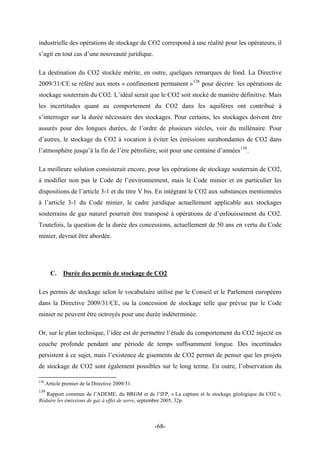 industrielle des opérations de stockage de CO2 correspond à une réalité pour les opérateurs, il
s’agit en tout cas d’une nouveauté juridique.
La destination du CO2 stockée mérite, en outre, quelques remarques de fond. La Directive
2009/31/CE se réfère aux mots « confinement permanent »138
pour décrire les opérations de
stockage souterrain du CO2. L’idéal serait que le CO2 soit stocké de manière définitive. Mais
les incertitudes quant au comportement du CO2 dans les aquifères ont contribué à
s’interroger sur la durée nécessaire des stockages. Pour certains, les stockages doivent être
assurés pour des longues durées, de l’ordre de plusieurs siècles, voir du millénaire. Pour
d’autres, le stockage du CO2 à vocation à éviter les émissions surabondantes de CO2 dans
l’atmosphère jusqu’à la fin de l’ère pétrolière, soit pour une centaine d’années139
.
La meilleure solution consisterait encore, pour les opérations de stockage souterrain de CO2,
à modifier non pas le Code de l’environnement, mais le Code minier et en particulier les
dispositions de l’article 3-1 et du titre V bis. En intégrant le CO2 aux substances mentionnées
à l’article 3-1 du Code minier, le cadre juridique actuellement applicable aux stockages
souterrains de gaz naturel pourrait être transposé à opérations de d’enfouissement du CO2.
Toutefois, la question de la durée des concessions, actuellement de 50 ans en vertu du Code
minier, devrait être abordée.
C. Durée des permis de stockage de CO2
Les permis de stockage selon le vocabulaire utilisé par le Conseil et le Parlement européens
dans la Directive 2009/31/CE, ou la concession de stockage telle que prévue par le Code
minier ne peuvent être octroyés pour une durée indéterminée.
Or, sur le plan technique, l’idée est de permettre l’étude du comportement du CO2 injecté en
couche profonde pendant une période de temps suffisamment longue. Des incertitudes
persistent à ce sujet, mais l’existence de gisements de CO2 permet de penser que les projets
de stockage de CO2 sont également possibles sur le long terme. En outre, l’observation du
138
Article premier de la Directive 2009/31.
139
Rapport commun de l’ADEME, du BRGM et de l’IFP, « La capture et le stockage géologique du CO2 »,
Réduire les émissions de gaz à effet de serre, septembre 2005, 32p.
-68-
 