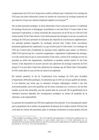 comportement du CO2 sur le long terme semble confirmer que l’exploitant d’un stockage de
CO2 pour une durée déterminée comme ne matière de concession de stockage souterrain de
gaz naturel n’est pas une solution totalement adaptée à un tel projet140
.
Sur un plan purement juridique, la durée déterminée d’une concession permet à l’exploitant
du stockage de pouvoir se désengager, de préférence à une date fixée à l’avance dans le titre
autorisant l’exploitation. La durée maximale des concessions est de 50 ans en vertu du Code
minier (article 29 du Code minier). Cette durée pourrait être allongée à cent ans en matière de
stockage de CO2 pour permettre la réalisation des objectifs de non-émission supplémentaire.
Les périodes pendant lesquelles les stockages devront faire l’objet d’une surveillance
pourraient également être supérieures à ce qui est prévu par le Code minier. Les stockages de
CO2 qui n’auront plus d’exploitant ne sauraient rester orphelins pour autant. La Directive
2009/31/CE prévoit que les « autorités compétentes » reprendront l’exploitation du stockage.
Le Code minier prévoit que le concessionnaire d’une mine, comme d’un stockage est tenu de
procéder au retrait des équipements, installations et produits stockés (article 91 du Code
minier). Cette disposition ne saurait convenir aux opérations de stockage souterrain de CO2
puisqu’il n’est pas dans l’esprit des opérations de stockage que de libérer dans l’atmosphère
le CO2 stocké dans le sous-sol lors du retrait d’un exploitant.
De manière générale, la fin de l’exploitation d’un stockage de CO2 pose d’emblée
d’importantes difficultés juridiques. En admettant que le CO2 ne soit pas qualifié de déchets,
il n’en demeure pas moins que la substance d’origine anthropique, stockée à des fins
environnementales, devra être qualifiée soit de chose commune (res communis), soit de bien
meuble, soit de bien immeuble, une fois stockée dans les sous-sols. De la qualification de la
substance pourront dépendre des conséquences juridiques en termes de propriété de la
substance, et de responsabilité.
La question de la propriété du CO2 devra également être précisée. Il est classiquement admis
que le propriétaire de la surface est propriétaire du dessous de la surface (article 554 du Code
civil) dans les limites des gisements, gîtes et stockages souterrains ou autres projets relevant
140
Par exemple, les carrières, Article L. 515-1 du Code de l’environnement « L'autorisation administrative ou
l'enregistrement visé à l'alinéa précédent ne peut excéder trente ans […] Cette autorisation ou cet
enregistrement ne peuvent excéder quinze ans pour les terrains dont le défrichement est autorisé en application
des articles L. 311-1 ou L. 312-1 du code forestier ».
-69-
 