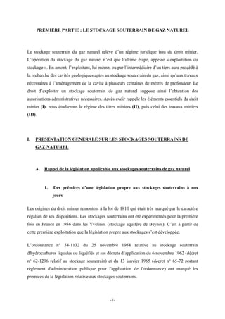 PREMIERE PARTIE : LE STOCKAGE SOUTERRAIN DE GAZ NATUREL
Le stockage souterrain du gaz naturel relève d’un régime juridique issu du droit minier.
L’opération du stockage du gaz naturel n’est que l’ultime étape, appelée « exploitation du
stockage ». En amont, l’exploitant, lui-même, ou par l’intermédiaire d’un tiers aura procédé à
la recherche des cavités géologiques aptes au stockage souterrain du gaz, ainsi qu’aux travaux
nécessaires à l’aménagement de la cavité à plusieurs centaines de mètres de profondeur. Le
droit d’exploiter un stockage souterrain de gaz naturel suppose ainsi l’obtention des
autorisations administratives nécessaires. Après avoir rappelé les éléments essentiels du droit
minier (I), nous étudierons le régime des titres miniers (II), puis celui des travaux miniers
(III).
I. PRESENTATION GENERALE SUR LES STOCKAGES SOUTERRAINS DE
GAZ NATUREL
A. Rappel de la législation applicable aux stockages souterrains de gaz naturel
1. Des prémices d’une législation propre aux stockages souterrains à nos
jours
Les origines du droit minier remontent à la loi de 1810 qui était très marqué par le caractère
régalien de ses dispositions. Les stockages souterrains ont été expérimentés pour la première
fois en France en 1956 dans les Yvelines (stockage aquifère de Beynes). C’est à partir de
cette première exploitation que la législation propre aux stockages s’est développée.
L’ordonnance n° 58-1132 du 25 novembre 1958 relative au stockage souterrain
d'hydrocarbures liquides ou liquéfiés et ses décrets d’application du 6 novembre 1962 (décret
n° 62-1296 relatif au stockage souterrain) et du 13 janvier 1965 (décret n° 65-72 portant
règlement d'administration publique pour l'application de l'ordonnance) ont marqué les
prémices de la législation relative aux stockages souterrains.
-7-
 