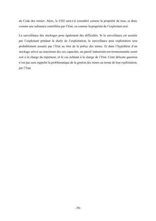du Code des minier. Alors, le CO2 sera-t-il considéré comme la propriété de tous, et donc
comme une substance contrôlées par l’Etat, ou comme la propriété de l’exploitant seul.
La surveillance des stockages pose également des difficultés. Si la surveillance est assurée
par l’exploitant pendant la durée de l’exploitation, la surveillance post exploitation sera
probablement assurée par l’Etat au titre de la police des mines. Et dans l’hypothèse d’un
stockage arrivé au maximum des ses capacités, un passif industrialo-environnementale serait
soit à la charge du repreneur, et le cas échéant à la charge de l’Etat. Cette délicate question
n’est pas sans rappeler la problématique de la gestion des mines au terme de leur exploitation,
par l’Etat.
-70-
 
