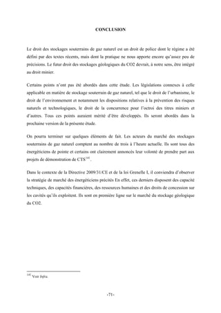 CONCLUSION
Le droit des stockages souterrains de gaz naturel est un droit de police dont le régime a été
défini par des textes récents, mais dont la pratique ne nous apporte encore qu’assez peu de
précisions. Le futur droit des stockages géologiques du CO2 devrait, à notre sens, être intégré
au droit minier.
Certains points n’ont pas été abordés dans cette étude. Les législations connexes à celle
applicable en matière de stockage souterrain de gaz naturel, tel que le droit de l’urbanisme, le
droit de l’environnement et notamment les dispositions relatives à la prévention des risques
naturels et technologiques, le droit de la concurrence pour l’octroi des titres miniers et
d’autres. Tous ces points auraient mérité d’être développés. Ils seront abordés dans la
prochaine version de la présente étude.
On pourra terminer sur quelques éléments de fait. Les acteurs du marché des stockages
souterrains de gaz naturel comptent au nombre de trois à l’heure actuelle. Ils sont tous des
énergéticiens de pointe et certains ont clairement annoncés leur volonté de prendre part aux
projets de démonstration de CTS141
.
Dans le contexte de la Directive 2009/31/CE et de la loi Grenelle I, il conviendra d’observer
la stratégie de marché des énergéticiens précités En effet, ces derniers disposent des capacité
techniques, des capacités financières, des ressources humaines et des droits de concession sur
les cavités qu’ils exploitent. Ils sont en première ligne sur le marché du stockage géologique
du CO2.
141
Voir Infra.
-71-
 