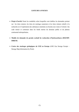 LISTE DES ANNEXES
• Projet d’arrêté fixant les modalités selon lesquelles sont établies les demandes portant
sur : les titres miniers, les titres de stockage souterrain et les titres miniers relatifs à la
recherche et à l’exploitation des substances minérales ou fossiles non visées à l’article 2 du
code minier et contenues dans les fonds marins du domaine public et du plateau
continental métropolitains.
• Modèle de demande de permis exclusif de recherches d’hydrocarbures (DGEMP-
DIREM)
• Cartes des stockages géologiques de CO2 en Europe (GSE Gas Storage Europe –
Storage Map Information by Point)
-72-
 