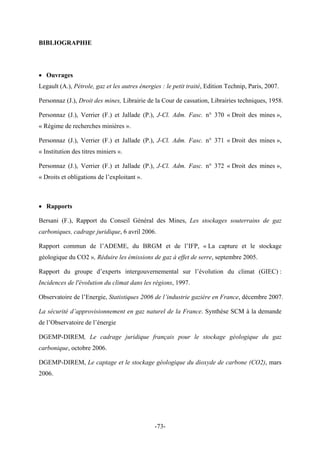 BIBLIOGRAPHIE
• Ouvrages
Legault (A.), Pétrole, gaz et les autres énergies : le petit traité, Edition Technip, Paris, 2007.
Personnaz (J.), Droit des mines, Librairie de la Cour de cassation, Librairies techniques, 1958.
Personnaz (J.), Verrier (F.) et Jallade (P.), J-Cl. Adm. Fasc. n° 370 « Droit des mines »,
« Régime de recherches minières ».
Personnaz (J.), Verrier (F.) et Jallade (P.), J-Cl. Adm. Fasc. n° 371 « Droit des mines »,
« Institution des titres miniers ».
Personnaz (J.), Verrier (F.) et Jallade (P.), J-Cl. Adm. Fasc. n° 372 « Droit des mines »,
« Droits et obligations de l’exploitant ».
• Rapports
Bersani (F.), Rapport du Conseil Général des Mines, Les stockages souterrains de gaz
carboniques, cadrage juridique, 6 avril 2006.
Rapport commun de l’ADEME, du BRGM et de l’IFP, « La capture et le stockage
géologique du CO2 », Réduire les émissions de gaz à effet de serre, septembre 2005.
Rapport du groupe d’experts intergouvernemental sur l’évolution du climat (GIEC) :
Incidences de l'évolution du climat dans les régions, 1997.
Observatoire de l’Energie, Statistiques 2006 de l’industrie gazière en France, décembre 2007.
La sécurité d’approvisionnement en gaz naturel de la France. Synthèse SCM à la demande
de l’Observatoire de l’énergie
DGEMP-DIREM, Le cadrage juridique français pour le stockage géologique du gaz
carbonique, octobre 2006.
DGEMP-DIREM, Le captage et le stockage géologique du dioxyde de carbone (CO2), mars
2006.
-73-
 