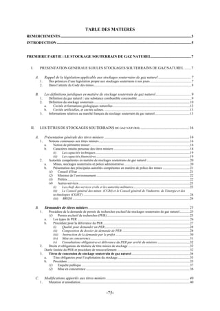TABLE DES MATIERES
REMERCIEMENTS............................................................................................................................................3
INTRODUCTION ................................................................................................................................................5
PREMIERE PARTIE : LE STOCKAGE SOUTERRAIN DE GAZ NATUREL...........................................7
I. PRESENTATION GENERALE SUR LES STOCKAGES SOUTERRAINS DE GAZ NATUREL .......7
A. Rappel de la législation applicable aux stockages souterrains de gaz naturel ...................................7
1. Des prémices d’une législation propre aux stockages souterrains à nos jours .................................................7
2. Dans l’attente du Code des mines....................................................................................................................8
B. Les définitions juridiques en matière de stockage souterrain de gaz naturel......................................9
1. Définition du gaz naturel : une substance combustible concessible ................................................................9
2. Définition du stockage souterrain..................................................................................................................10
a. Cavités et formations géologiques naturelles ...........................................................................................12
b. Cavités artificielles, et cavités salines. .....................................................................................................13
3. Informations relatives au marché français du stockage souterrain du gaz naturel .........................................13
II. LES TITRES DE STOCKAGES SOUTERRAINS DE GAZ NATUREL ....................................................16
A. Présentation générale des titres miniers ...........................................................................................16
1. Notions communes aux titres miniers............................................................................................................16
a. Notion de périmètre minier ......................................................................................................................16
b. Caractères intuitu personae des titres miniers ..........................................................................................18
(i) Les capacités techniques................................................................................................................19
(ii) Les capacités financières...............................................................................................................19
2. Autorités compétentes en matière de stockages souterrains de gaz naturel ...................................................20
a. Mines, stockages souterrains et police administrative..............................................................................20
b. Présentation des principales autorités compétentes en matière de police des mines ................................21
(1) Conseil d’Etat .....................................................................................................................................21
(2) Ministre de l’environnement...............................................................................................................22
(3) Préfets .................................................................................................................................................22
(4) Autres services....................................................................................................................................23
(i) Les chefs des services civils et les autorités militaires...................................................................23
(ii) Le Conseil général des mines (CGM) et le Conseil général de l'industrie, de l'énergie et des
technologies (CGIET) ..............................................................................................................................24
(iii) BRGM ...........................................................................................................................................24
B. Demandes de titres miniers.............................................................................................................25
1. Procédure de la demande de permis de recherches exclusif de stockages souterrains de gaz naturel............25
(1) Permis exclusif de recherches (PER) ..................................................................................................25
a. Les types de PER .....................................................................................................................................26
b. Procédure pour la délivrance du PER.......................................................................................................27
(i) Qualité pour demander un PER.....................................................................................................28
(ii) Composition du dossier de demande de PER ................................................................................28
(iii) Instruction de la demande par le préfet ........................................................................................30
(iv) Mise en concurrence......................................................................................................................31
(v) Consultations obligatoires et délivrance du PER par arrêté du ministre ......................................32
2. Droits et obligations du titulaire de titre minier de stockage .........................................................................32
Durée limitée du PER et procédure de renouvellement ......................................................................................32
3. Titres de concession de stockage souterrain de gaz naturel.....................................................................34
a. Titre obligatoire pour l’exploitation du stockage .....................................................................................35
b. Procédure .................................................................................................................................................35
(1) Enquête publique ................................................................................................................................37
(2) Mise en concurrence ...........................................................................................................................38
C. Modifications apportés aux titres miniers .........................................................................................40
1. Mutation et amodiation..................................................................................................................................40
-75-
 