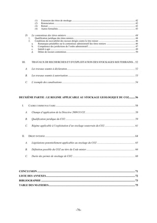-76-
(1) Extension des titres de stockage..........................................................................................................42
(2) Renonciation.......................................................................................................................................42
(3) Retrait .................................................................................................................................................43
(4) Autres formalités.................................................................................................................................43
D. Le contentieux des titres miniers .......................................................................................................44
1. Qualification juridique des titres miniers.......................................................................................................44
2. Conditions de recevabilité des recours dirigés contre le titre minier .............................................................46
a. Remarques préalables sur le contentieux administratif des titres miniers ................................................46
b. Compétence des juridictions de l’ordre administratif...............................................................................47
c. Intérêt à agir .............................................................................................................................................49
d. Délais de recours contentieux...................................................................................................................50
III. TRAVAUX DE RECHERCHES ET D’EXPLOITATION DES STOCKAGES SOUTERRAINS...52
A. Les travaux soumis à déclaration......................................................................................................52
B. Les travaux soumis à autorisation.....................................................................................................53
C. L’exemple des canalisations..............................................................................................................54
DEUXIÈME PARTIE : LE REGIME APPLICABLE AU STOCKAGE GEOLOGIQUE DU CO2.........56
I. CADRE COMMUNAUTAIRE .......................................................................................................................58
A. Champs d’application de la Directive 2009/31/CE...........................................................................58
B. Qualification juridique du CO2.........................................................................................................59
C. Régime applicable à l’exploitation d’un stockage souterrain du CO2..............................................61
II. DROIT INTERNE .......................................................................................................................................64
A. Législations potentiellement applicables au stockage du CO2 .........................................................65
B. Définition possible du CO2 au titre du Code minier.........................................................................66
C. Durée des permis de stockage de CO2..............................................................................................68
CONCLUSION...................................................................................................................................................71
LISTE DES ANNEXES......................................................................................................................................72
BIBLIOGRAPHIE .............................................................................................................................................73
TABLE DES MATIERES..................................................................................................................................75
 