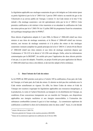La législation applicable aux stockages souterrains de gaz a été intégrée au Code minier (pour
sa partie législative) par la loi n° 2003-8 du 3 janvier 2003 relative au marché du gaz et de
l’électricité et au service public de l’énergie. L’article 3-1 du Code minier et le titre V bis
intitulé « Du stockage souterrain » ont été spécialement créés par la loi n° 2003-8. Cette
première codification a été réalisée à titre transitoire et en attendant la codification du Code
des mines prévue par loi n° 2005-781 du 13 juillet 2005 de programme fixant les orientations
de la politique énergétique (dite loi POPE)6
.
Deux décrets d’application adoptés le 2 juin 2006, le Décret n° 2006-648 relatif aux titres
miniers et aux titres de stockage souterrain, et le Décret n° 2006-649 relatif aux travaux
miniers, aux travaux de stockage souterrain et à la police des mines et des stockages
souterrains viennent compléter les grands principes de la loi n° 2003-8. L’article 64 du Décret
n° 2006-648 relatif aux titres miniers et aux titres de stockage souterrain dispose que
l’ordonnance n° 58-1132 et le décret n° 62-1296 sont abrogés. Enfin, selon les informations
communiquées par la DGEMP7
, les arrêtés pris pour l’application des deux décrets précités
n’ont pas, à ce jour été adoptés. Toutefois, un projet d’arrêté pris pour application du Décret
n° 2006-648 relatif aux titres a été élaboré, et devrait être adopté à brève échéance.
2. Dans l’attente du Code des mines
La loi POPE de 2005 précitée avait prévu à l’article 109 la codification, d’une part, du Code
de l’énergie, et d’autre part, du Code des mines. Ce dernier ne doit pas être confondu avec le
Code minier actuellement en vigueur. En effet, les futurs Codes de mines et Code de
l’énergie ont vocation à regrouper les législations applicables aux ressources énergétiques, à
la production, la vente et l’achat d’électricité, au transport et à la distribution de l’énergie, au
conditions d’une concurrence transparente sur ces marchés de l’énergies, aux dispositions
applicables aux énergies nucléaires et aux énergies renouvelables, à l’extraction des
substances combustibles (comme le gaz) et à leur stockage… La commission supérieure de
codification a confirmé le choix de la distinction entre les deux codes8.
Aussi, il a été décidé
6
Article 109 de la Loi n° 2005-781.
7
Direction générale de l’énergie et des matières premières (DGEMP).
8
Séance de la commission supérieure de codification du 22 février 2006.
-8-
 