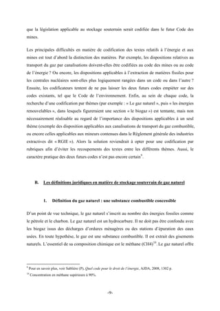 que la législation applicable au stockage souterrain serait codifiée dans le futur Code des
mines.
Les principales difficultés en matière de codification des textes relatifs à l’énergie et aux
mines est tout d’abord la distinction des matières. Par exemple, les dispositions relatives au
transport du gaz par canalisations doivent-elles être codifiées au code des mines ou au code
de l’énergie ? Ou encore, les dispositions applicables à l’extraction de matières fissiles pour
les centrales nucléaires sont-elles plus logiquement rangées dans un code ou dans l’autre ?
Ensuite, les codificateurs tentent de ne pas laisser les deux futurs codes empiéter sur des
codes existants, tel que le Code de l’environnement. Enfin, au sein de chaque code, la
recherche d’une codification par thèmes (par exemple : « Le gaz naturel », puis « les énergies
renouvelables », dans lesquels figureraient une section « le biogaz ») est tentante, mais non
nécessairement réalisable au regard de l’importance des dispositions applicables à un seul
thème (exemple des disposition applicables aux canalisations de transport du gaz combustible,
ou encore celles applicables aux mineurs contenues dans le Règlement générale des industries
extractives dit « RGIE »). Alors la solution reviendrait à opter pour une codification par
rubriques afin d’éviter les recoupements des textes entre les différents thèmes. Aussi, le
caractère pratique des deux futurs codes n’est pas encore certain9
.
B. Les définitions juridiques en matière de stockage souterrain de gaz naturel
1. Définition du gaz naturel : une substance combustible concessible
D’un point de vue technique, le gaz naturel s’inscrit au nombre des énergies fossiles comme
le pétrole et le charbon. Le gaz naturel est un hydrocarbure. Il ne doit pas être confondu avec
les biogaz issus des décharges d’ordures ménagères ou des stations d’épuration des eaux
usées. En toute hypothèse, le gaz est une substance combustible. Il est extrait des gisements
naturels. L’essentiel de sa composition chimique est le méthane (CH4)10
. Le gaz naturel offre
9
Pour en savoir plus, voir Sablière (P), Quel code pour le droit de l’énergie, AJDA, 2008, 1302 p.
10
Concentration en méthane supérieure à 90%.
-9-
 