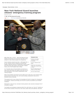 5/26/16, 11:47 AMNew York National Guard launches citizens' emergency training program | Article | The United States Army
Page 1 of 3https://www.army.mil/article/119452/New_York_National_Guard_launches_citizens__emergency_training_program/
Related Links
Army.mil: U.S. Army
Humanitarian Relief -
Hurricanes
Army.mil: National Guard
News
Ready Army: Be informed,
make a plan, build a kit, get
involved
New York State Division of
Military and Naval Affairs
New York State Prepare
0 Sign Up to see what your friends like.LikeLike
New York National Guard launches
citizens' emergency training program
February 6, 2014
By Sgt. 1st Class Raymond Drumsta
Homepage > News Archives > Article
NEW YORK (Feb. 6, 2014) -- New York National Guard
Soldiers and Airmen are on the front lines New York's
program to help citizens prepare for emergencies.
Guard members trained more than 1,200 people Feb. 1,
as Gov. Andrew Cuomo's initiative to provide basic
disaster response training to 100,000 New Yorkers kicked
off at New Dorp High School in the borough of Staten
Island, and at Farmingdale State College.
A 17-member team of Guard Soldiers and Airmen on
state active duty status will deploy across New York to
train participants in the Citizens Preparedness Corps
Training Program.
Other Guard Soldiers and Airmen will be called upon to help set up and organize other
training events across New York, with events already scheduled for Utica and in
Rockland County, Saturday.
The program aims to give citizens the knowledge and tools to prepare for emergencies
and disasters, respond accordingly, and recover as quickly as possible to pre-disaster
conditions.
Participants in the two-hour volunteer training sessions also received a backpack full of
emergency supplies.
The disaster and emergency response starter kits, also known as a "go-kit," handed out
at the events included a first-aid kit, face mask, pocket radio with batteries, food bars,
 