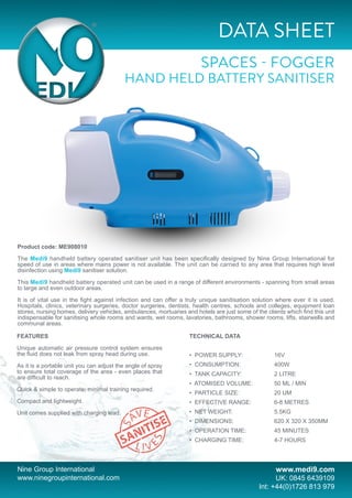 DATA SHEET
SPACES - FOGGER
HAND HELD BATTERY SANITISER
Nine Group International
www.ninegroupinternational.com
www.medi9.com
UK: 0845 6439109
Int: +44(0)1726 813 979
Product code: ME908010
The Medi9 handheld battery operated sanitiser unit has been specifically designed by Nine Group International for
speed of use in areas where mains power is not available. The unit can be carried to any area that requires high level
disinfection using Medi9 sanitiser solution.
This Medi9 handheld battery operated unit can be used in a range of different environments - spanning from small areas
to large and even outdoor areas.
It is of vital use in the fight against infection and can offer a truly unique sanitisation solution where ever it is used.
Hospitals, clinics, veterinary surgeries, doctor surgeries, dentists, health centres, schools and colleges, equipment loan
stores, nursing homes, delivery vehicles, ambulances, mortuaries and hotels are just some of the clients which find this unit
indispensable for sanitising whole rooms and wards, wet rooms, lavatories, bathrooms, shower rooms, lifts, stairwells and
communal areas.
FEATURES
Unique automatic air pressure control system ensures
the fluid does not leak from spray head during use.
As it is a portable unit you can adjust the angle of spray
to ensure total coverage of the area - even places that
are difficult to reach.
Quick & simple to operate; minimal training required.
Compact and lightweight.
Unit comes supplied with charging lead.
TECHNICAL DATA
• POWER SUPPLY:		 16V
• CONSUMPTION:		 400W
• TANK CAPACITY:		 2 LITRE
• ATOMISED VOLUME:		 50 ML / MIN
• PARTICLE SIZE:		 20 UM
• EFFECTIVE RANGE:		 6-8 METRES
• NET WEIGHT:		 5.5KG
• DIMENSIONS:		 620 X 320 X 350MM
• OPERATION TIME:		 45 MINUTES	
• CHARGING TIME:		 4-7 HOURS
9GRP003 - Medi9 Data Sheet - Spaces - Fogger Hand Held Battery Sanitiser 1.indd 1 18/09/2015 15:13:19
 