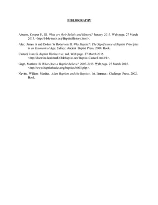 BIBLIOGRAPHY
Abrams, Cooper P., III. What are their Beliefs and History? January 2013. Web page. 27 March
2015. <http://bible-truth.org/BaptistHistory.html>.
Alter, James A and Dolton W Robertson II. Why Baptist?: The Significance of Baptist Principles
in an Ecumenical Age. Sidney: Ancient Baptist Press, 2008. Book.
Casteel, Ivan G. Baptist Distinctives. n.d. Web page. 27 March 2015.
<http://doctrine.landmarkbiblebaptist.net/Baptist-Casteel.html#1>.
Gage, Matthew B. What Does a Baptist Believe? 2007-2015. Web page. 27 March 2015.
<http://www.baptistbasics.org/baptists/b003.php>.
Nevins, William Manlius. Alien Baptism and the Baptists. 1st. Emmaus: Challenge Press, 2002.
Book.
 
