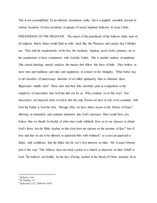 This is not accomplished by an ethereal, amorphous entity, but is a tangible assembly present in
various locations of close proximity to groups of saved, baptized believers in Jesus Christ.
PRIESTHOOD OF THE BELIEVER. The aspect of the priesthood of the believer strips men of
all religious fetters Satan would bind us with, much like the Pharisees and current day Catholics
use. They add the requirements of the law, the eucharist, baptism, good works, penance, etc to
the requirement to have communion with God the Father. This is another anthem of anathema.
This cursed ideology merely enslaves the masses that follow this farce of faith. They believe in
mere men and traditions and rules and regulations to connect to the Almighty. What better way
to rid ourselves of unnecessary shackles of so called spirituality than to eliminate these
illegitimate middle men? These men and their false doctrines pale in comparison to the
simplicity of association that God has laid out for us. Why continue we in this way? Our
insecurities are deposed when we know that the only Person we have to rely on to commune with
God the Father is God the Son. Through Him, we have direct access to the Throne of Grace7
allowing us immediate and constant admission into God’s presence. Men would have you
believe that we should be fearful of what men could withhold from us in our odyssey to obtain
God’s favor, but the Bible teaches us that God does not operate on the premise of fear,8 but of
love and that we are to be allowed to approach Him with boldness9 as a son can approach a
father, with confidence that the father has his son’s best interests in mind. Mr. Cooper Abrams
puts it this way: “The believer does not need a priest or a church to intercede on their behalf to
God. The believer can boldly, by the fact of being washed in the blood of Christ, instantly be in
7 Hebrews 4:16
8 II Timothy 1:7
9 Ephesians 3:12; Hebrews 10:16
 