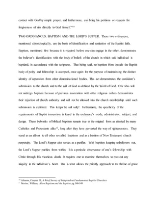 contact with God by simple prayer, and furthermore, can bring his petitions or requests for
forgiveness of sins directly to God himself.”10
TWO ORDINANCES: BAPTISM AND THE LORD’S SUPPER. These two ordinances,
mentioned chronologically, are the basis of identification and sanitation of the Baptist faith.
Baptism, mentioned first because it is required before one can engage in the other, demonstrates
the believer’s identification with the body of beliefs of the church in which said individual is
baptized, in accordance with the scriptures. That being said, no baptism from outside the Baptist
body of polity and fellowship is accepted, once again for the purpose of maintaining the distinct
identity of separation from other denominational bodies. This act demonstrates the candidate’s
submission to the church and to the will of God as defined by the Word of God. One who will
not undergo baptism because of previous association with other religious orders demonstrates
their rejection of church authority and will not be allowed into the church membership until such
submission is exhibited. This keeps the salt salty! Furthermore, the specificity of the
requirements of Baptist immersion is found in the ordinance’s mode, administrator, subject, and
design. These bulwarks of biblical baptism remain true to the original form as attested by many
Catholics and Protestants alike11, long after they have perverted the way of righteousness. They
stand as an affront to all other so called baptisms and as a bastion of New Testament church
perpetuity. The Lord’s Supper also serves as a purifier. With baptism keeping unbelievers out,
the Lord’s Supper purifies from within. It is a periodic observance of one’s fellowship with
Christ through His vicarious death. It requires one to examine themselves to root out any
iniquity in the individual’s heart. This is what allows the priestly approach to the throne of grace
10 Abrams, Cooper III, A Brief Survey of Independent Fundamental Baptist Churches
11 Nevins, William, Alien Baptism and the Baptists pg 148-149
 
