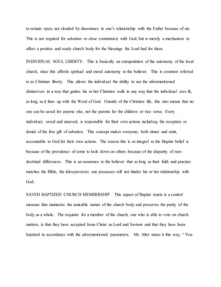 to remain open, not clouded by dissonance in one’s relationship with the Father because of sin.
This is not required for salvation or close communion with God, but is merely a mechanism to
affect a positive and ready church body for the blessings the Lord had for them.
INDIVIDUAL SOUL LIBERTY. This is basically an extrapolation of the autonomy of the local
church, since this affords spiritual and moral autonomy to the believer. This is common referred
to as Christian liberty. This allows the individual the ability to use the aforementioned
distinctives in a way that guides his or her Christian walk in any way that the individual sees fit,
as long as it lines up with the Word of God. Outside of the Christian life, this also means that no
one can be saved for anyone else, not the parents for the children or vice versa. Every
individual, saved and unsaved, is responsible for their own actions including the reception or
denial of the free gift of salvation. This concept makes everyone, both sinner and saint,
accountable to God for their own actions. The reason this is so integral to the Baptist belief is
because of the prevalence of some to look down on others because of the disparity of non-
doctrinal differences. This is an assurance to the believer that as long as their faith and practice
matches the Bible, the idiosyncrasies one possesses will not hinder his or her relationship with
God.
SAVED BAPTIZED CHURCH MEMBERSHIP. This aspect of Baptist tenets is a control
measure that maintains the amicable nature of the church body and preserves the purity of the
body as a whole. The requisite for a member of the church, one who is able to vote on church
matters, is that they have accepted Jesus Christ as Lord and Saviour and that they have been
baptized in accordance with the aforementioned parameters. Mr. Alter states it this way, “ You
 
