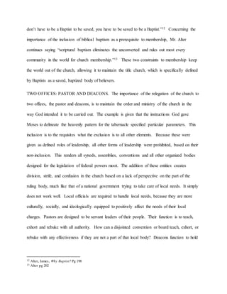 don’t have to be a Baptist to be saved, you have to be saved to be a Baptist.”12 Concerning the
importance of the inclusion of biblical baptism as a prerequisite to membership, Mr. Alter
continues saying “scriptural baptism eliminates the unconverted and rules out most every
community in the world for church membership.”13 These two constraints to membership keep
the world out of the church, allowing it to maintain the title church, which is specifically defined
by Baptists as a saved, baptized body of believers.
TWO OFFICES: PASTOR AND DEACONS. The importance of the relegation of the church to
two offices, the pastor and deacons, is to maintain the order and ministry of the church in the
way God intended it to be carried out. The example is given that the instructions God gave
Moses to delineate the heavenly pattern for the tabernacle specified particular parameters. This
inclusion is to the requisites what the exclusion is to all other elements. Because these were
given as defined roles of leadership, all other forms of leadership were prohibited, based on their
non-inclusion. This renders all synods, assemblies, conventions and all other organized bodies
designed for the legislation of federal powers moot. The addition of these entities creates
division, strife, and confusion in the church based on a lack of perspective on the part of the
ruling body, much like that of a national government trying to take care of local needs. It simply
does not work well. Local officials are required to handle local needs, because they are more
culturally, socially, and ideologically equipped to positively affect the needs of their local
charges. Pastors are designed to be servant leaders of their people. Their function is to teach,
exhort and rebuke with all authority. How can a disjointed convention or board teach, exhort, or
rebuke with any effectiveness if they are not a part of that local body? Deacons function to hold
12 Alter, James, Why Baptist? Pg 198
13 Alter pg 202
 