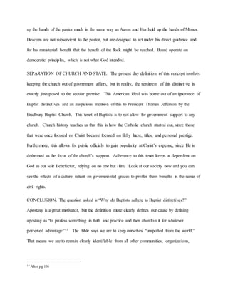 up the hands of the pastor much in the same way as Aaron and Hur held up the hands of Moses.
Deacons are not subservient to the pastor, but are designed to act under his direct guidance and
for his ministerial benefit that the benefit of the flock might be reached. Board operate on
democratic principles, which is not what God intended.
SEPARATION OF CHURCH AND STATE. The present day definition of this concept involves
keeping the church out of government affairs, but in reality, the sentiment of this distinctive is
exactly juxtaposed to the secular premise. This American ideal was borne out of an ignorance of
Baptist distinctives and an auspicious mention of this to President Thomas Jefferson by the
Bradbury Baptist Church. This tenet of Baptists is to not allow for government support to any
church. Church history teaches us that this is how the Catholic church started out, since those
that were once focused on Christ became focused on filthy lucre, titles, and personal prestige.
Furthermore, this allows for public officials to gain popularity at Christ’s expense, since He is
dethroned as the focus of the church’s support. Adherence to this tenet keeps us dependent on
God as our sole Benefactor, relying on no one but Him. Look at our society now and you can
see the effects of a culture reliant on governmental graces to proffer them benefits in the name of
civil rights.
CONCLUSION. The question asked is “Why do Baptists adhere to Baptist distinctives?”
Apostasy is a great motivator, but the definition more clearly defines our cause by defining
apostasy as “to profess something in faith and practice and then abandon it for whatever
perceived advantage.”14 The Bible says we are to keep ourselves “unspotted from the world.”
That means we are to remain clearly identifiable from all other communities, organizations,
14 Alter pg 156
 
