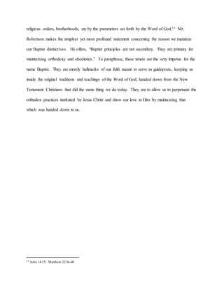 religious orders, brotherhoods, etc by the parameters set forth by the Word of God.15 Mr.
Robertson makes the simplest yet most profound statement concerning the reason we maintain
our Baptist distinctives. He offers, “Baptist principles are not secondary. They are primary for
maintaining orthodoxy and obedience.” To paraphrase, these tenets are the very impetus for the
name Baptist. They are merely hallmarks of our faith meant to serve as guideposts, keeping us
inside the original traditions and teachings of the Word of God, handed down from the New
Testament Christians that did the same thing we do today. They are to allow us to perpetuate the
orthodox practices instituted by Jesus Christ and show our love to Him by maintaining that
which was handed down to us.
15 John 14:15; Matthew 22:36-40
 