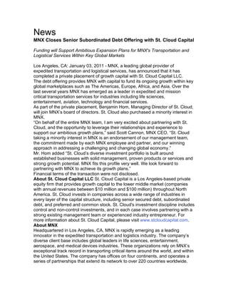News
MNX Closes Senior Subordinated Debt Offering with St. Cloud Capital
Funding will Support Ambitious Expansion Plans for MNX's Transportation and
Logistical Services Within Key Global Markets
Los Angeles, CA: January 03, 2011 - MNX, a leading global provider of
expedited transportation and logistical services, has announced that it has
completed a private placement of growth capital with St. Cloud Capital LLC.
The debt offering provides MNX with capital to fund its ongoing growth within key
global marketplaces such as The Americas, Europe, Africa, and Asia. Over the
last several years MNX has emerged as a leader in expedited and mission
critical transportation services for industries including life sciences,
entertainment, aviation, technology and financial services.
As part of the private placement, Benjamin Hom, Managing Director of St. Cloud,
will join MNX’s board of directors. St. Cloud also purchased a minority interest in
MNX.
“On behalf of the entire MNX team, I am very excited about partnering with St.
Cloud, and the opportunity to leverage their relationships and experience to
support our ambitious growth plans,” said Scott Cannon, MNX CEO. “St. Cloud
taking a minority interest in MNX is an endorsement of our management team,
the commitment made by each MNX employee and partner, and our winning
approach in addressing a challenging and changing global economy.”
Mr. Hom added “St. Cloud’s diverse investment portfolio is built around
established businesses with solid management, proven products or services and
strong growth potential. MNX fits this profile very well. We look forward to
partnering with MNX to achieve its growth plans.”
Financial terms of the transaction were not disclosed.
About St. Cloud Capital LLC St. Cloud Capital is a Los Angeles-based private
equity firm that provides growth capital to the lower middle market (companies
with annual revenues between $10 million and $100 million) throughout North
America. St. Cloud invests in companies across a wide range of industries in
every layer of the capital structure, including senior secured debt, subordinated
debt, and preferred and common stock. St. Cloud's investment discipline includes
control and non-control investments, and in each case involves partnering with a
strong existing management team or experienced industry entrepreneur. For
more information about St. Cloud Capital, please visit www.stcloudcapital.com.
About MNX
Headquartered in Los Angeles, CA, MNX is rapidly emerging as a leading
innovator in the expedited transportation and logistics industry. The company’s
diverse client base includes global leaders in life sciences, entertainment,
aerospace, and medical devices industries. These organizations rely on MNX’s
exceptional track record in transporting critical items around the world, and within
the United States. The company has offices on four continents, and operates a
series of partnerships that extend its network to over 220 countries worldwide.	
  
 