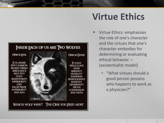 Virtue Ethics
 Virtue Ethics: emphasizes
the role of one's character
and the virtues that one's
character embodies for
determining or evaluating
ethical behavior. –
(existentialist model)
 “What virtues should a
good person possess
who happens to work as
a physician?”
 