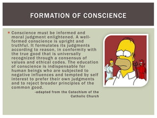  Conscience must be informed and
moral judgment enlightened. A well-
formed conscience is upright and
truthful. It formulates its judgments
according to reason, in conformity with
the true good that is universally
recognized through a consensus of
values and ethical codes. The education
of conscience is indispensable for
human beings who are subjected to
negative influences and tempted by self
interest to prefer their own judgments
and to reject broader principles of the
common good.
-adapted from the Catechism of the
Catholic Church
FORMATION OF CONSCIENCE
 