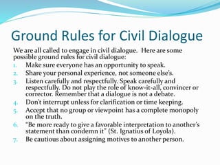 Ground Rules for Civil Dialogue
We are all called to engage in civil dialogue. Here are some
possible ground rules for civil dialogue:
1. Make sure everyone has an opportunity to speak.
2. Share your personal experience, not someone else’s.
3. Listen carefully and respectfully. Speak carefully and
respectfully. Do not play the role of know-it-all, convincer or
corrector. Remember that a dialogue is not a debate.
4. Don’t interrupt unless for clarification or time keeping.
5. Accept that no group or viewpoint has a complete monopoly
on the truth.
6. “Be more ready to give a favorable interpretation to another’s
statement than condemn it” (St. Ignatius of Loyola).
7. Be cautious about assigning motives to another person.
 