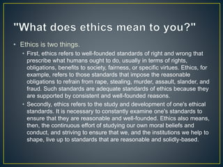 • Ethics is two things.
• First, ethics refers to well-founded standards of right and wrong that
prescribe what humans ought to do, usually in terms of rights,
obligations, benefits to society, fairness, or specific virtues. Ethics, for
example, refers to those standards that impose the reasonable
obligations to refrain from rape, stealing, murder, assault, slander, and
fraud. Such standards are adequate standards of ethics because they
are supported by consistent and well-founded reasons.
• Secondly, ethics refers to the study and development of one's ethical
standards. It is necessary to constantly examine one's standards to
ensure that they are reasonable and well-founded. Ethics also means,
then, the continuous effort of studying our own moral beliefs and
conduct, and striving to ensure that we, and the institutions we help to
shape, live up to standards that are reasonable and solidly-based.
 